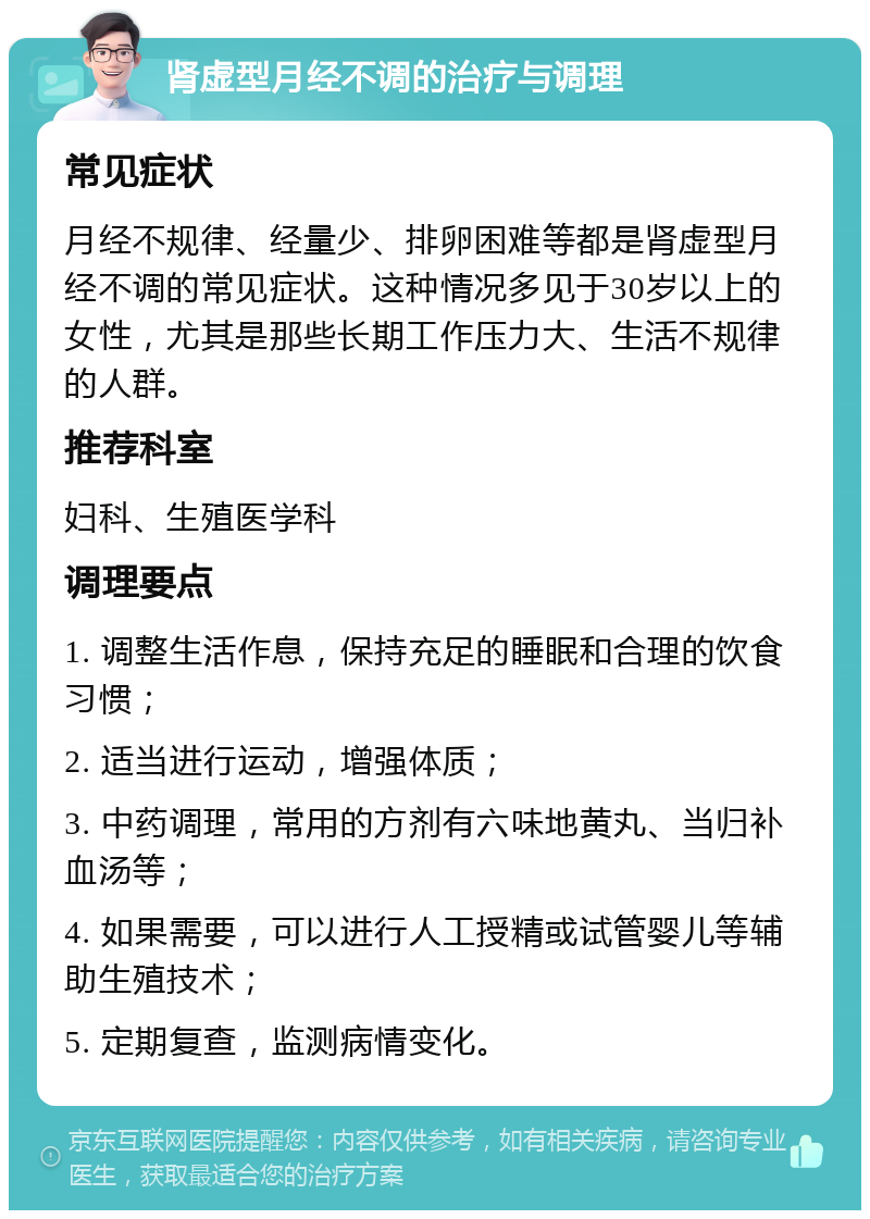 肾虚型月经不调的治疗与调理 常见症状 月经不规律、经量少、排卵困难等都是肾虚型月经不调的常见症状。这种情况多见于30岁以上的女性，尤其是那些长期工作压力大、生活不规律的人群。 推荐科室 妇科、生殖医学科 调理要点 1. 调整生活作息，保持充足的睡眠和合理的饮食习惯； 2. 适当进行运动，增强体质； 3. 中药调理，常用的方剂有六味地黄丸、当归补血汤等； 4. 如果需要，可以进行人工授精或试管婴儿等辅助生殖技术； 5. 定期复查，监测病情变化。