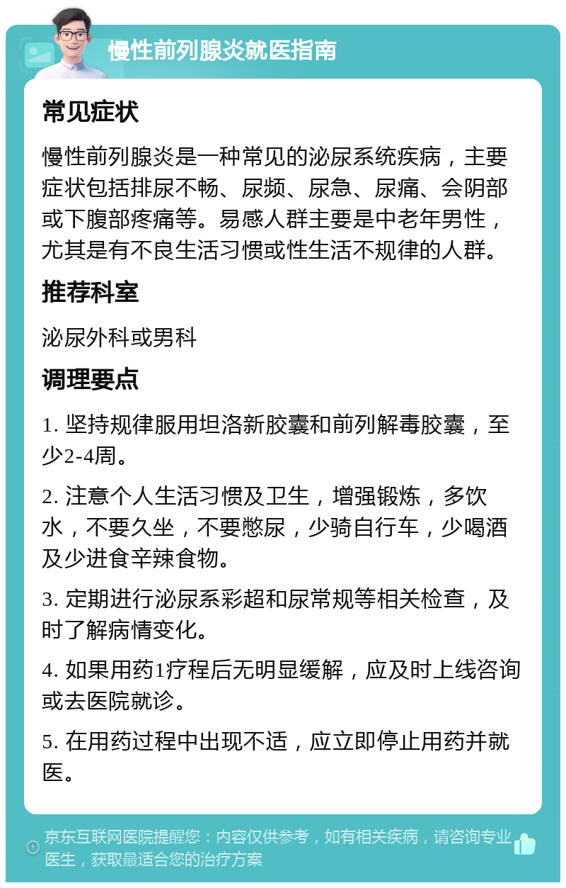 慢性前列腺炎就医指南 常见症状 慢性前列腺炎是一种常见的泌尿系统疾病，主要症状包括排尿不畅、尿频、尿急、尿痛、会阴部或下腹部疼痛等。易感人群主要是中老年男性，尤其是有不良生活习惯或性生活不规律的人群。 推荐科室 泌尿外科或男科 调理要点 1. 坚持规律服用坦洛新胶囊和前列解毒胶囊，至少2-4周。 2. 注意个人生活习惯及卫生，增强锻炼，多饮水，不要久坐，不要憋尿，少骑自行车，少喝酒及少进食辛辣食物。 3. 定期进行泌尿系彩超和尿常规等相关检查，及时了解病情变化。 4. 如果用药1疗程后无明显缓解，应及时上线咨询或去医院就诊。 5. 在用药过程中出现不适，应立即停止用药并就医。