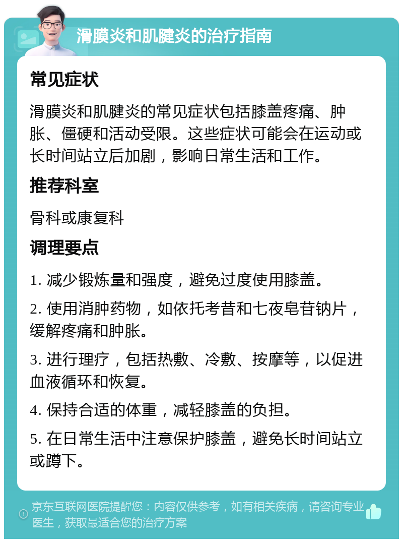 滑膜炎和肌腱炎的治疗指南 常见症状 滑膜炎和肌腱炎的常见症状包括膝盖疼痛、肿胀、僵硬和活动受限。这些症状可能会在运动或长时间站立后加剧，影响日常生活和工作。 推荐科室 骨科或康复科 调理要点 1. 减少锻炼量和强度，避免过度使用膝盖。 2. 使用消肿药物，如依托考昔和七夜皂苷钠片，缓解疼痛和肿胀。 3. 进行理疗，包括热敷、冷敷、按摩等，以促进血液循环和恢复。 4. 保持合适的体重，减轻膝盖的负担。 5. 在日常生活中注意保护膝盖，避免长时间站立或蹲下。