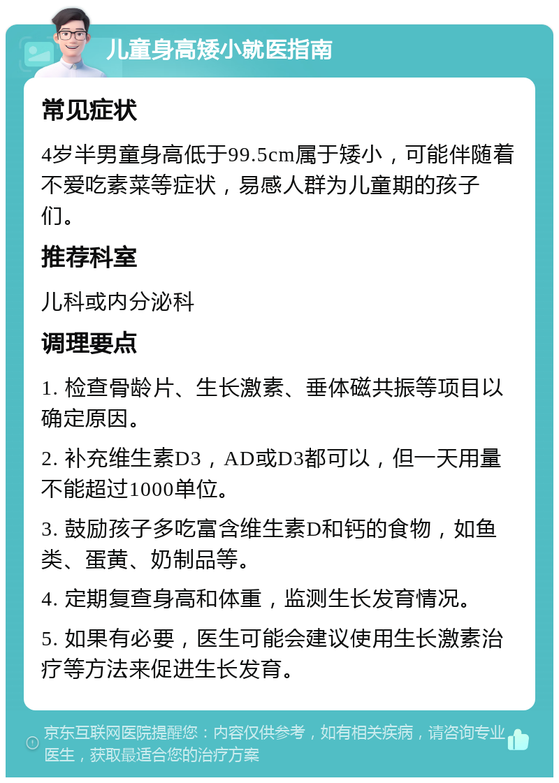 儿童身高矮小就医指南 常见症状 4岁半男童身高低于99.5cm属于矮小，可能伴随着不爱吃素菜等症状，易感人群为儿童期的孩子们。 推荐科室 儿科或内分泌科 调理要点 1. 检查骨龄片、生长激素、垂体磁共振等项目以确定原因。 2. 补充维生素D3，AD或D3都可以，但一天用量不能超过1000单位。 3. 鼓励孩子多吃富含维生素D和钙的食物，如鱼类、蛋黄、奶制品等。 4. 定期复查身高和体重，监测生长发育情况。 5. 如果有必要，医生可能会建议使用生长激素治疗等方法来促进生长发育。