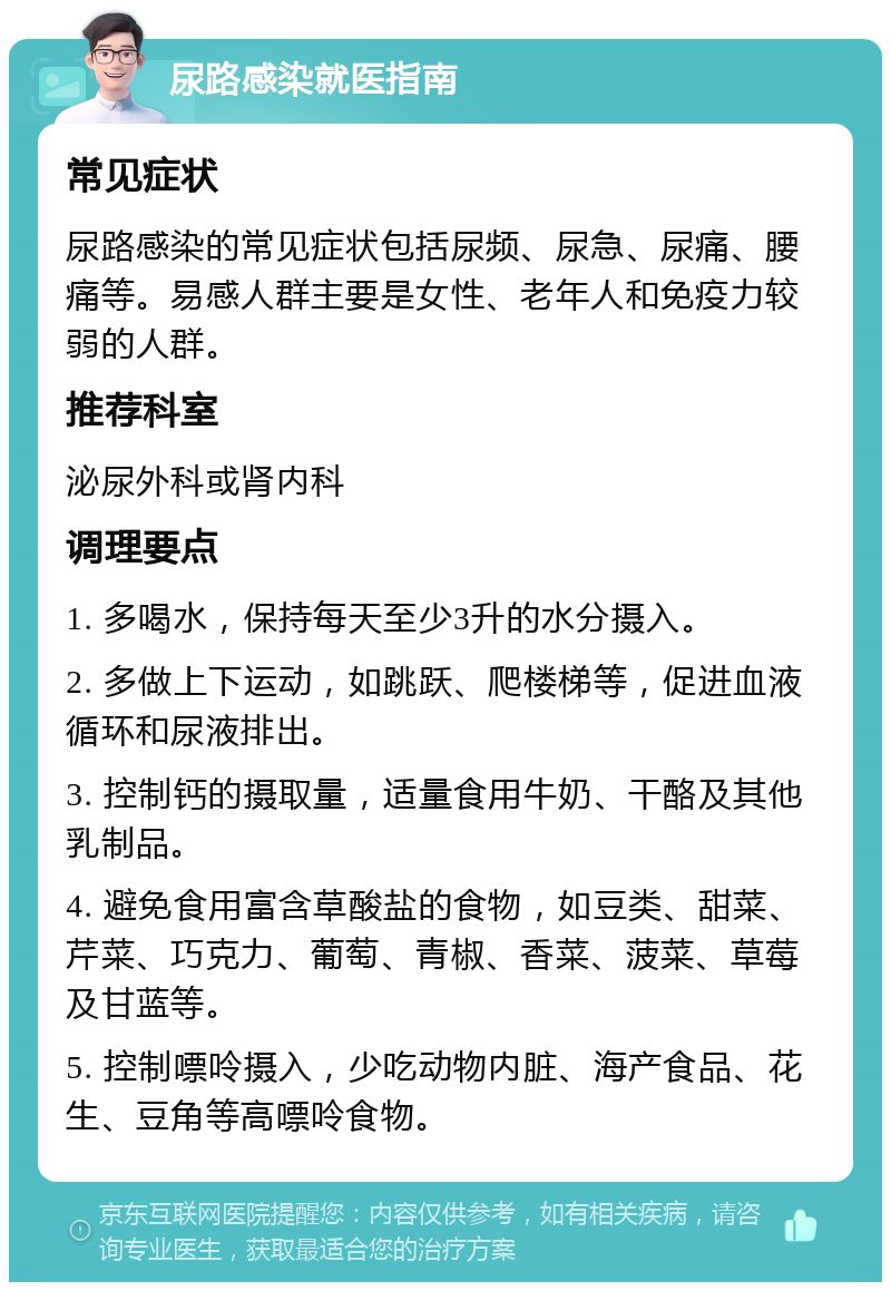 尿路感染就医指南 常见症状 尿路感染的常见症状包括尿频、尿急、尿痛、腰痛等。易感人群主要是女性、老年人和免疫力较弱的人群。 推荐科室 泌尿外科或肾内科 调理要点 1. 多喝水，保持每天至少3升的水分摄入。 2. 多做上下运动，如跳跃、爬楼梯等，促进血液循环和尿液排出。 3. 控制钙的摄取量，适量食用牛奶、干酪及其他乳制品。 4. 避免食用富含草酸盐的食物，如豆类、甜菜、芹菜、巧克力、葡萄、青椒、香菜、菠菜、草莓及甘蓝等。 5. 控制嘌呤摄入，少吃动物内脏、海产食品、花生、豆角等高嘌呤食物。