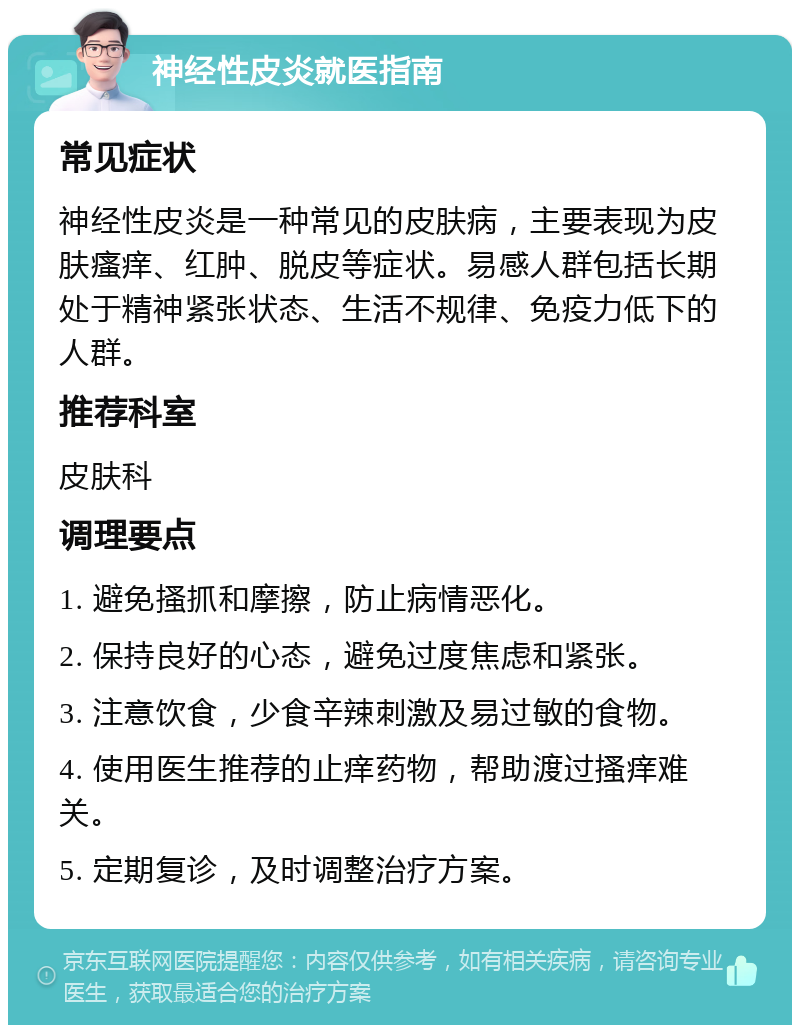 神经性皮炎就医指南 常见症状 神经性皮炎是一种常见的皮肤病，主要表现为皮肤瘙痒、红肿、脱皮等症状。易感人群包括长期处于精神紧张状态、生活不规律、免疫力低下的人群。 推荐科室 皮肤科 调理要点 1. 避免搔抓和摩擦，防止病情恶化。 2. 保持良好的心态，避免过度焦虑和紧张。 3. 注意饮食，少食辛辣刺激及易过敏的食物。 4. 使用医生推荐的止痒药物，帮助渡过搔痒难关。 5. 定期复诊，及时调整治疗方案。