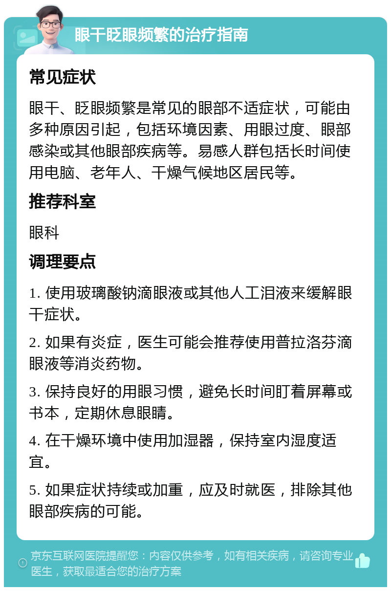 眼干眨眼频繁的治疗指南 常见症状 眼干、眨眼频繁是常见的眼部不适症状，可能由多种原因引起，包括环境因素、用眼过度、眼部感染或其他眼部疾病等。易感人群包括长时间使用电脑、老年人、干燥气候地区居民等。 推荐科室 眼科 调理要点 1. 使用玻璃酸钠滴眼液或其他人工泪液来缓解眼干症状。 2. 如果有炎症，医生可能会推荐使用普拉洛芬滴眼液等消炎药物。 3. 保持良好的用眼习惯，避免长时间盯着屏幕或书本，定期休息眼睛。 4. 在干燥环境中使用加湿器，保持室内湿度适宜。 5. 如果症状持续或加重，应及时就医，排除其他眼部疾病的可能。