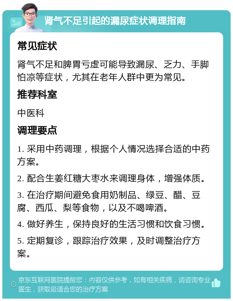 肾气不足引起的漏尿症状调理指南 常见症状 肾气不足和脾胃亏虚可能导致漏尿、乏力、手脚怕凉等症状，尤其在老年人群中更为常见。 推荐科室 中医科 调理要点 1. 采用中药调理，根据个人情况选择合适的中药方案。 2. 配合生姜红糖大枣水来调理身体，增强体质。 3. 在治疗期间避免食用奶制品、绿豆、醋、豆腐、西瓜、梨等食物，以及不喝啤酒。 4. 做好养生，保持良好的生活习惯和饮食习惯。 5. 定期复诊，跟踪治疗效果，及时调整治疗方案。