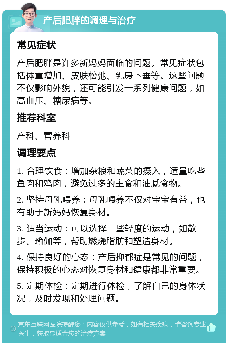 产后肥胖的调理与治疗 常见症状 产后肥胖是许多新妈妈面临的问题。常见症状包括体重增加、皮肤松弛、乳房下垂等。这些问题不仅影响外貌，还可能引发一系列健康问题，如高血压、糖尿病等。 推荐科室 产科、营养科 调理要点 1. 合理饮食：增加杂粮和蔬菜的摄入，适量吃些鱼肉和鸡肉，避免过多的主食和油腻食物。 2. 坚持母乳喂养：母乳喂养不仅对宝宝有益，也有助于新妈妈恢复身材。 3. 适当运动：可以选择一些轻度的运动，如散步、瑜伽等，帮助燃烧脂肪和塑造身材。 4. 保持良好的心态：产后抑郁症是常见的问题，保持积极的心态对恢复身材和健康都非常重要。 5. 定期体检：定期进行体检，了解自己的身体状况，及时发现和处理问题。