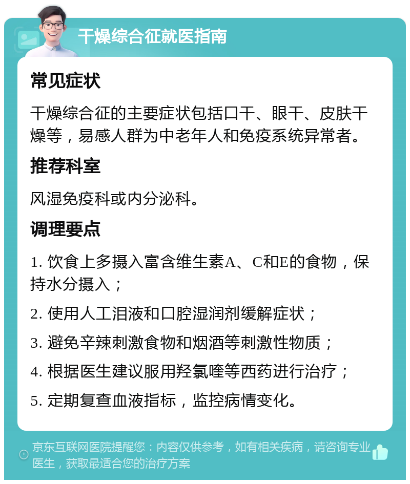 干燥综合征就医指南 常见症状 干燥综合征的主要症状包括口干、眼干、皮肤干燥等，易感人群为中老年人和免疫系统异常者。 推荐科室 风湿免疫科或内分泌科。 调理要点 1. 饮食上多摄入富含维生素A、C和E的食物，保持水分摄入； 2. 使用人工泪液和口腔湿润剂缓解症状； 3. 避免辛辣刺激食物和烟酒等刺激性物质； 4. 根据医生建议服用羟氯喹等西药进行治疗； 5. 定期复查血液指标，监控病情变化。