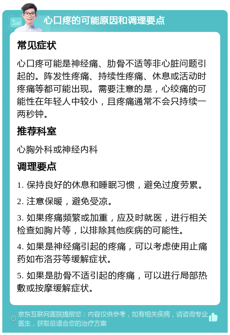 心口疼的可能原因和调理要点 常见症状 心口疼可能是神经痛、肋骨不适等非心脏问题引起的。阵发性疼痛、持续性疼痛、休息或活动时疼痛等都可能出现。需要注意的是，心绞痛的可能性在年轻人中较小，且疼痛通常不会只持续一两秒钟。 推荐科室 心胸外科或神经内科 调理要点 1. 保持良好的休息和睡眠习惯，避免过度劳累。 2. 注意保暖，避免受凉。 3. 如果疼痛频繁或加重，应及时就医，进行相关检查如胸片等，以排除其他疾病的可能性。 4. 如果是神经痛引起的疼痛，可以考虑使用止痛药如布洛芬等缓解症状。 5. 如果是肋骨不适引起的疼痛，可以进行局部热敷或按摩缓解症状。