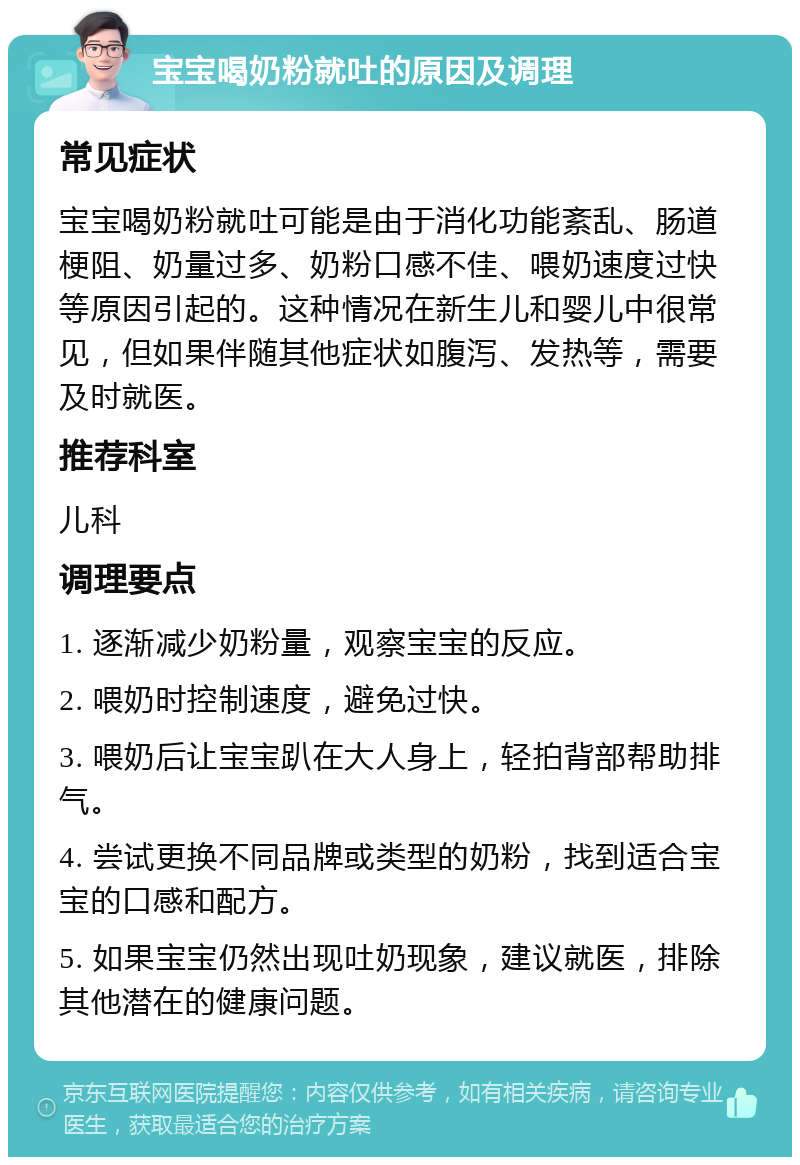 宝宝喝奶粉就吐的原因及调理 常见症状 宝宝喝奶粉就吐可能是由于消化功能紊乱、肠道梗阻、奶量过多、奶粉口感不佳、喂奶速度过快等原因引起的。这种情况在新生儿和婴儿中很常见，但如果伴随其他症状如腹泻、发热等，需要及时就医。 推荐科室 儿科 调理要点 1. 逐渐减少奶粉量，观察宝宝的反应。 2. 喂奶时控制速度，避免过快。 3. 喂奶后让宝宝趴在大人身上，轻拍背部帮助排气。 4. 尝试更换不同品牌或类型的奶粉，找到适合宝宝的口感和配方。 5. 如果宝宝仍然出现吐奶现象，建议就医，排除其他潜在的健康问题。