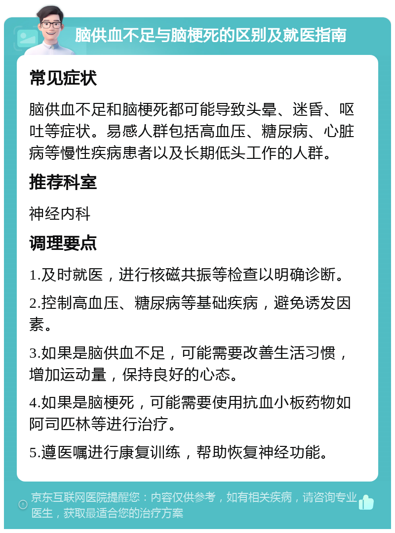 脑供血不足与脑梗死的区别及就医指南 常见症状 脑供血不足和脑梗死都可能导致头晕、迷昏、呕吐等症状。易感人群包括高血压、糖尿病、心脏病等慢性疾病患者以及长期低头工作的人群。 推荐科室 神经内科 调理要点 1.及时就医，进行核磁共振等检查以明确诊断。 2.控制高血压、糖尿病等基础疾病，避免诱发因素。 3.如果是脑供血不足，可能需要改善生活习惯，增加运动量，保持良好的心态。 4.如果是脑梗死，可能需要使用抗血小板药物如阿司匹林等进行治疗。 5.遵医嘱进行康复训练，帮助恢复神经功能。