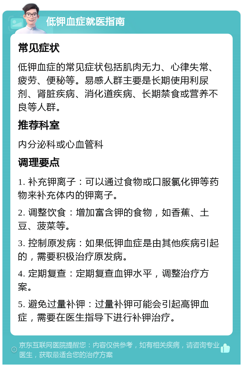 低钾血症就医指南 常见症状 低钾血症的常见症状包括肌肉无力、心律失常、疲劳、便秘等。易感人群主要是长期使用利尿剂、肾脏疾病、消化道疾病、长期禁食或营养不良等人群。 推荐科室 内分泌科或心血管科 调理要点 1. 补充钾离子：可以通过食物或口服氯化钾等药物来补充体内的钾离子。 2. 调整饮食：增加富含钾的食物，如香蕉、土豆、菠菜等。 3. 控制原发病：如果低钾血症是由其他疾病引起的，需要积极治疗原发病。 4. 定期复查：定期复查血钾水平，调整治疗方案。 5. 避免过量补钾：过量补钾可能会引起高钾血症，需要在医生指导下进行补钾治疗。