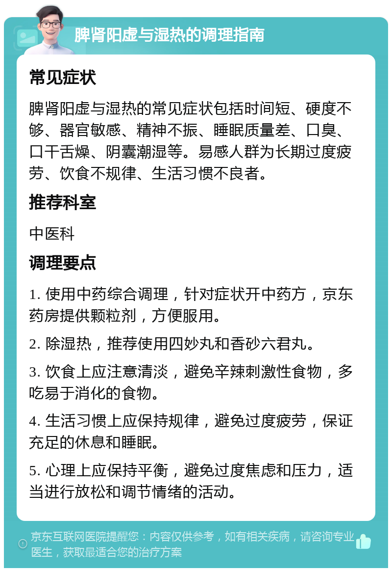 脾肾阳虚与湿热的调理指南 常见症状 脾肾阳虚与湿热的常见症状包括时间短、硬度不够、器官敏感、精神不振、睡眠质量差、口臭、口干舌燥、阴囊潮湿等。易感人群为长期过度疲劳、饮食不规律、生活习惯不良者。 推荐科室 中医科 调理要点 1. 使用中药综合调理，针对症状开中药方，京东药房提供颗粒剂，方便服用。 2. 除湿热，推荐使用四妙丸和香砂六君丸。 3. 饮食上应注意清淡，避免辛辣刺激性食物，多吃易于消化的食物。 4. 生活习惯上应保持规律，避免过度疲劳，保证充足的休息和睡眠。 5. 心理上应保持平衡，避免过度焦虑和压力，适当进行放松和调节情绪的活动。