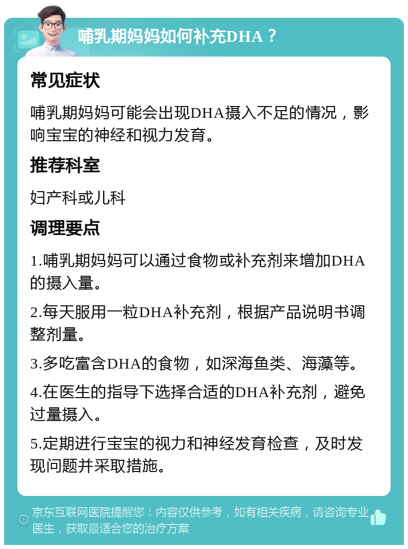 哺乳期妈妈如何补充DHA？ 常见症状 哺乳期妈妈可能会出现DHA摄入不足的情况，影响宝宝的神经和视力发育。 推荐科室 妇产科或儿科 调理要点 1.哺乳期妈妈可以通过食物或补充剂来增加DHA的摄入量。 2.每天服用一粒DHA补充剂，根据产品说明书调整剂量。 3.多吃富含DHA的食物，如深海鱼类、海藻等。 4.在医生的指导下选择合适的DHA补充剂，避免过量摄入。 5.定期进行宝宝的视力和神经发育检查，及时发现问题并采取措施。