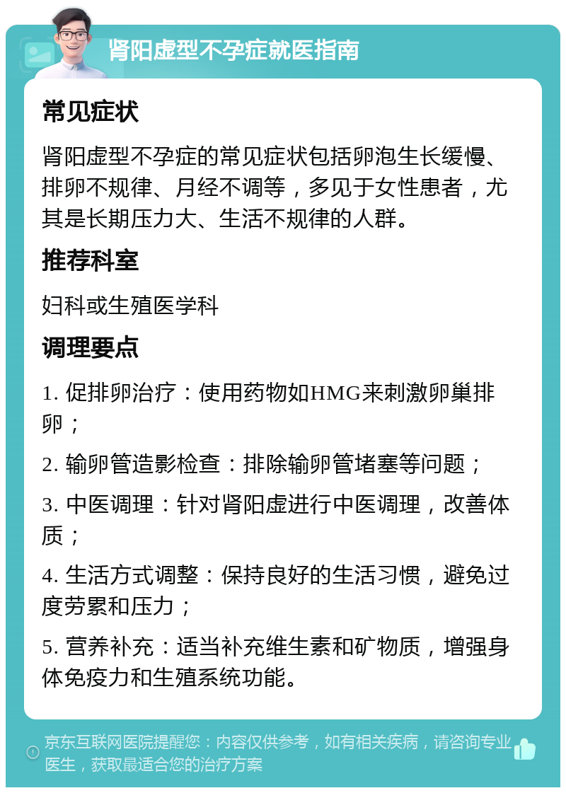 肾阳虚型不孕症就医指南 常见症状 肾阳虚型不孕症的常见症状包括卵泡生长缓慢、排卵不规律、月经不调等，多见于女性患者，尤其是长期压力大、生活不规律的人群。 推荐科室 妇科或生殖医学科 调理要点 1. 促排卵治疗：使用药物如HMG来刺激卵巢排卵； 2. 输卵管造影检查：排除输卵管堵塞等问题； 3. 中医调理：针对肾阳虚进行中医调理，改善体质； 4. 生活方式调整：保持良好的生活习惯，避免过度劳累和压力； 5. 营养补充：适当补充维生素和矿物质，增强身体免疫力和生殖系统功能。