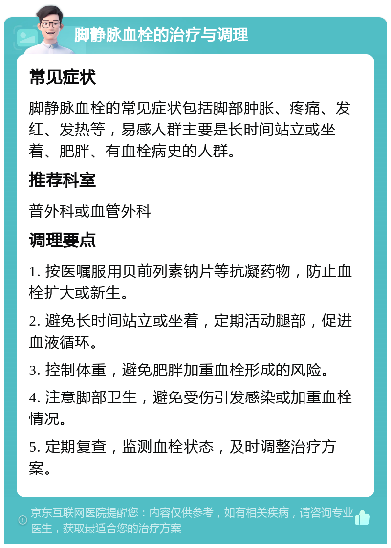 脚静脉血栓的治疗与调理 常见症状 脚静脉血栓的常见症状包括脚部肿胀、疼痛、发红、发热等，易感人群主要是长时间站立或坐着、肥胖、有血栓病史的人群。 推荐科室 普外科或血管外科 调理要点 1. 按医嘱服用贝前列素钠片等抗凝药物，防止血栓扩大或新生。 2. 避免长时间站立或坐着，定期活动腿部，促进血液循环。 3. 控制体重，避免肥胖加重血栓形成的风险。 4. 注意脚部卫生，避免受伤引发感染或加重血栓情况。 5. 定期复查，监测血栓状态，及时调整治疗方案。