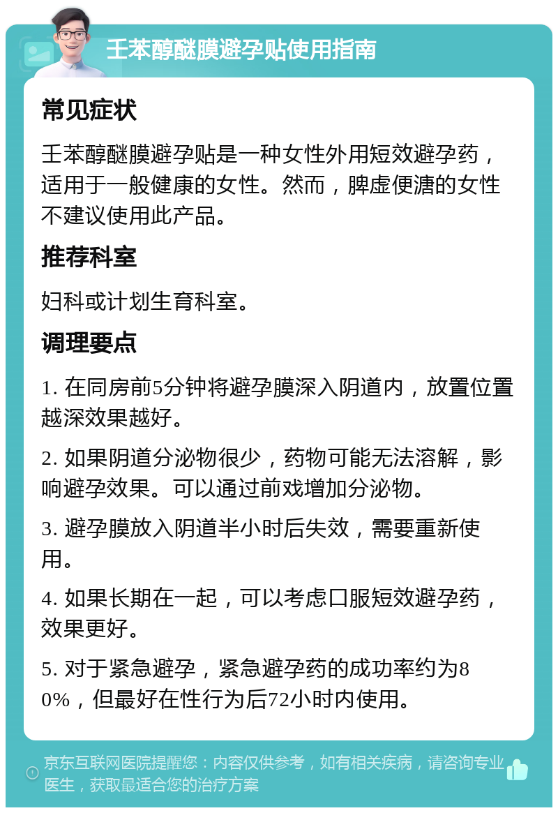 壬苯醇醚膜避孕贴使用指南 常见症状 壬苯醇醚膜避孕贴是一种女性外用短效避孕药，适用于一般健康的女性。然而，脾虚便溏的女性不建议使用此产品。 推荐科室 妇科或计划生育科室。 调理要点 1. 在同房前5分钟将避孕膜深入阴道内，放置位置越深效果越好。 2. 如果阴道分泌物很少，药物可能无法溶解，影响避孕效果。可以通过前戏增加分泌物。 3. 避孕膜放入阴道半小时后失效，需要重新使用。 4. 如果长期在一起，可以考虑口服短效避孕药，效果更好。 5. 对于紧急避孕，紧急避孕药的成功率约为80%，但最好在性行为后72小时内使用。