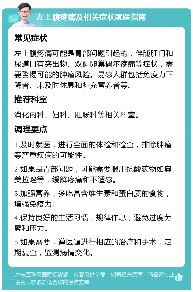 左上腹疼痛及相关症状就医指南 常见症状 左上腹疼痛可能是胃部问题引起的，伴随肛门和尿道口有突出物、双侧卵巢偶尔疼痛等症状，需要警惕可能的肿瘤风险。易感人群包括免疫力下降者、未及时休息和补充营养者等。 推荐科室 消化内科、妇科、肛肠科等相关科室。 调理要点 1.及时就医，进行全面的体检和检查，排除肿瘤等严重疾病的可能性。 2.如果是胃部问题，可能需要服用抗酸药物如奥美拉唑等，缓解疼痛和不适感。 3.加强营养，多吃富含维生素和蛋白质的食物，增强免疫力。 4.保持良好的生活习惯，规律作息，避免过度劳累和压力。 5.如果需要，遵医嘱进行相应的治疗和手术，定期复查，监测病情变化。