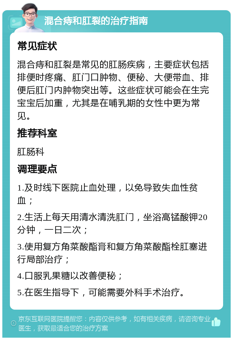 混合痔和肛裂的治疗指南 常见症状 混合痔和肛裂是常见的肛肠疾病，主要症状包括排便时疼痛、肛门口肿物、便秘、大便带血、排便后肛门内肿物突出等。这些症状可能会在生完宝宝后加重，尤其是在哺乳期的女性中更为常见。 推荐科室 肛肠科 调理要点 1.及时线下医院止血处理，以免导致失血性贫血； 2.生活上每天用清水清洗肛门，坐浴高锰酸钾20分钟，一日二次； 3.使用复方角菜酸酯膏和复方角菜酸酯栓肛塞进行局部治疗； 4.口服乳果糖以改善便秘； 5.在医生指导下，可能需要外科手术治疗。