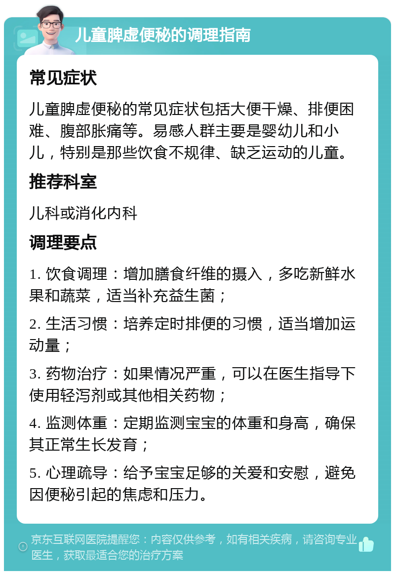 儿童脾虚便秘的调理指南 常见症状 儿童脾虚便秘的常见症状包括大便干燥、排便困难、腹部胀痛等。易感人群主要是婴幼儿和小儿，特别是那些饮食不规律、缺乏运动的儿童。 推荐科室 儿科或消化内科 调理要点 1. 饮食调理：增加膳食纤维的摄入，多吃新鲜水果和蔬菜，适当补充益生菌； 2. 生活习惯：培养定时排便的习惯，适当增加运动量； 3. 药物治疗：如果情况严重，可以在医生指导下使用轻泻剂或其他相关药物； 4. 监测体重：定期监测宝宝的体重和身高，确保其正常生长发育； 5. 心理疏导：给予宝宝足够的关爱和安慰，避免因便秘引起的焦虑和压力。