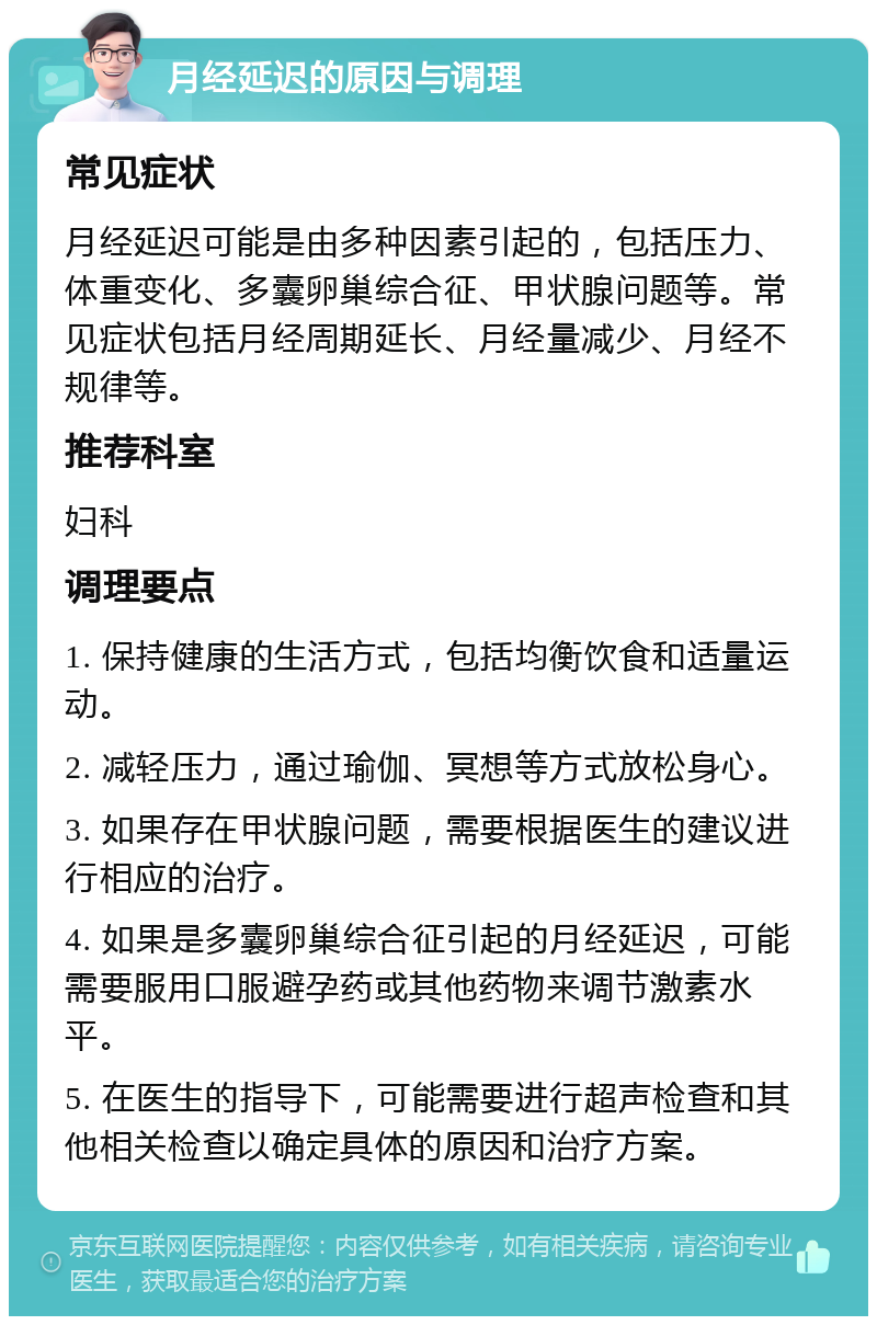 月经延迟的原因与调理 常见症状 月经延迟可能是由多种因素引起的，包括压力、体重变化、多囊卵巢综合征、甲状腺问题等。常见症状包括月经周期延长、月经量减少、月经不规律等。 推荐科室 妇科 调理要点 1. 保持健康的生活方式，包括均衡饮食和适量运动。 2. 减轻压力，通过瑜伽、冥想等方式放松身心。 3. 如果存在甲状腺问题，需要根据医生的建议进行相应的治疗。 4. 如果是多囊卵巢综合征引起的月经延迟，可能需要服用口服避孕药或其他药物来调节激素水平。 5. 在医生的指导下，可能需要进行超声检查和其他相关检查以确定具体的原因和治疗方案。