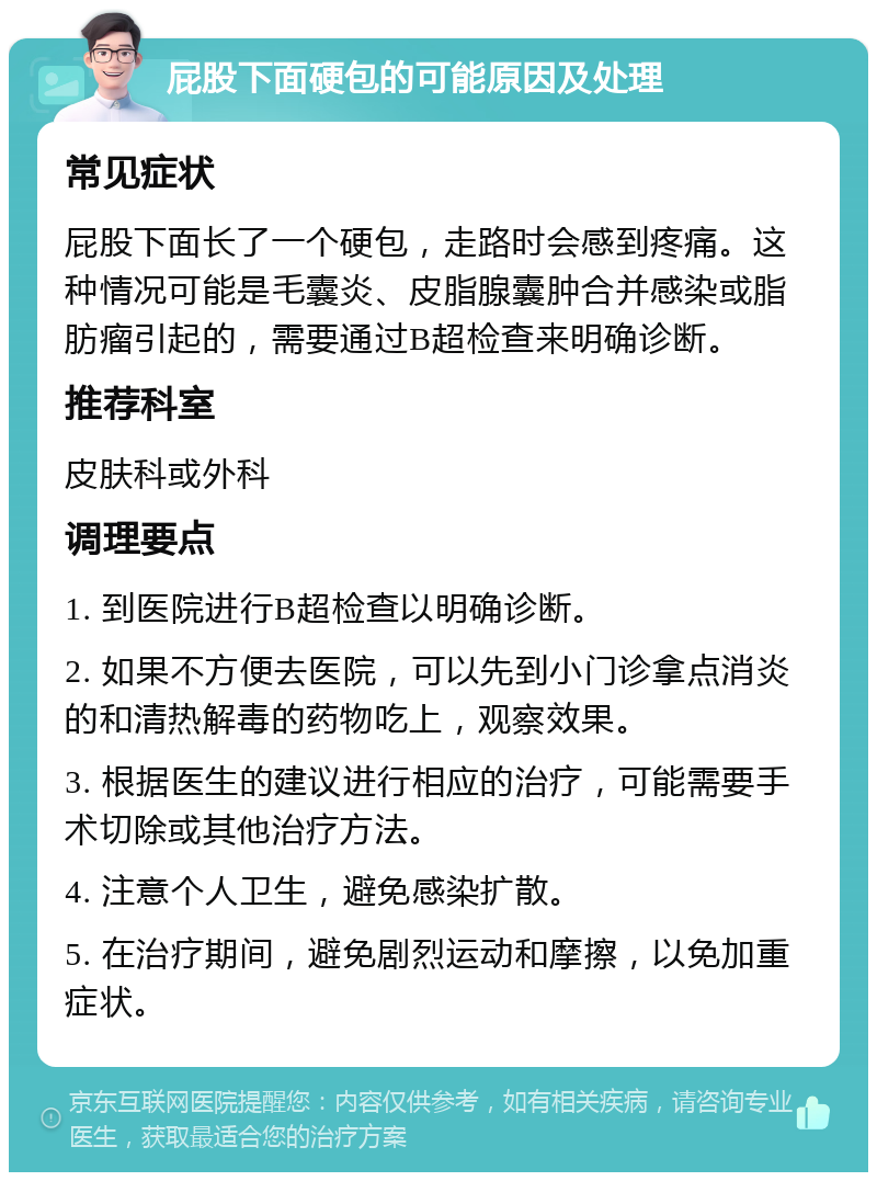 屁股下面硬包的可能原因及处理 常见症状 屁股下面长了一个硬包，走路时会感到疼痛。这种情况可能是毛囊炎、皮脂腺囊肿合并感染或脂肪瘤引起的，需要通过B超检查来明确诊断。 推荐科室 皮肤科或外科 调理要点 1. 到医院进行B超检查以明确诊断。 2. 如果不方便去医院，可以先到小门诊拿点消炎的和清热解毒的药物吃上，观察效果。 3. 根据医生的建议进行相应的治疗，可能需要手术切除或其他治疗方法。 4. 注意个人卫生，避免感染扩散。 5. 在治疗期间，避免剧烈运动和摩擦，以免加重症状。