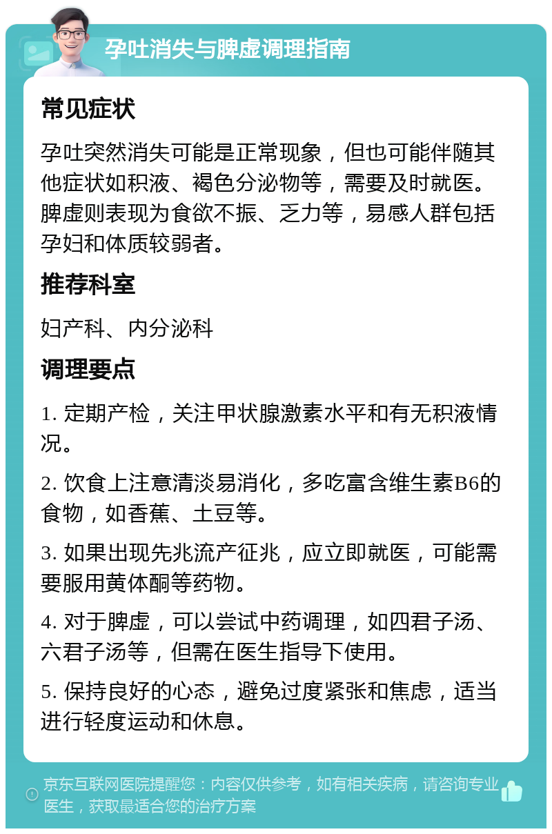 孕吐消失与脾虚调理指南 常见症状 孕吐突然消失可能是正常现象，但也可能伴随其他症状如积液、褐色分泌物等，需要及时就医。脾虚则表现为食欲不振、乏力等，易感人群包括孕妇和体质较弱者。 推荐科室 妇产科、内分泌科 调理要点 1. 定期产检，关注甲状腺激素水平和有无积液情况。 2. 饮食上注意清淡易消化，多吃富含维生素B6的食物，如香蕉、土豆等。 3. 如果出现先兆流产征兆，应立即就医，可能需要服用黄体酮等药物。 4. 对于脾虚，可以尝试中药调理，如四君子汤、六君子汤等，但需在医生指导下使用。 5. 保持良好的心态，避免过度紧张和焦虑，适当进行轻度运动和休息。