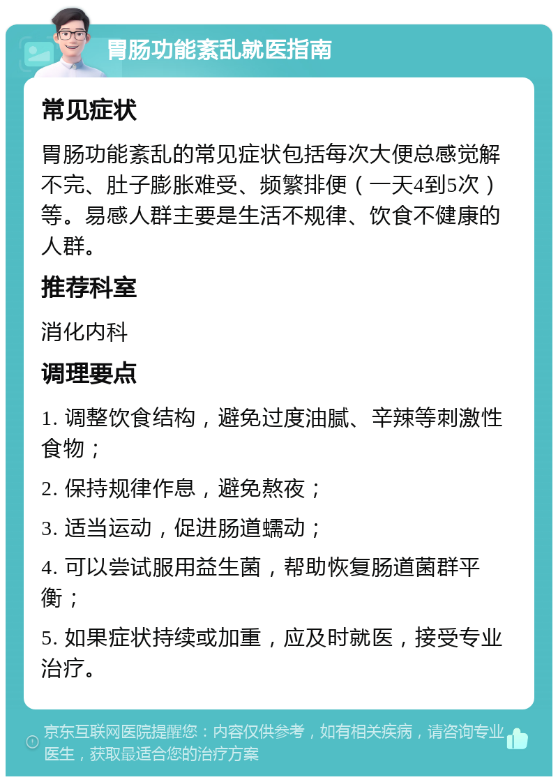 胃肠功能紊乱就医指南 常见症状 胃肠功能紊乱的常见症状包括每次大便总感觉解不完、肚子膨胀难受、频繁排便（一天4到5次）等。易感人群主要是生活不规律、饮食不健康的人群。 推荐科室 消化内科 调理要点 1. 调整饮食结构，避免过度油腻、辛辣等刺激性食物； 2. 保持规律作息，避免熬夜； 3. 适当运动，促进肠道蠕动； 4. 可以尝试服用益生菌，帮助恢复肠道菌群平衡； 5. 如果症状持续或加重，应及时就医，接受专业治疗。