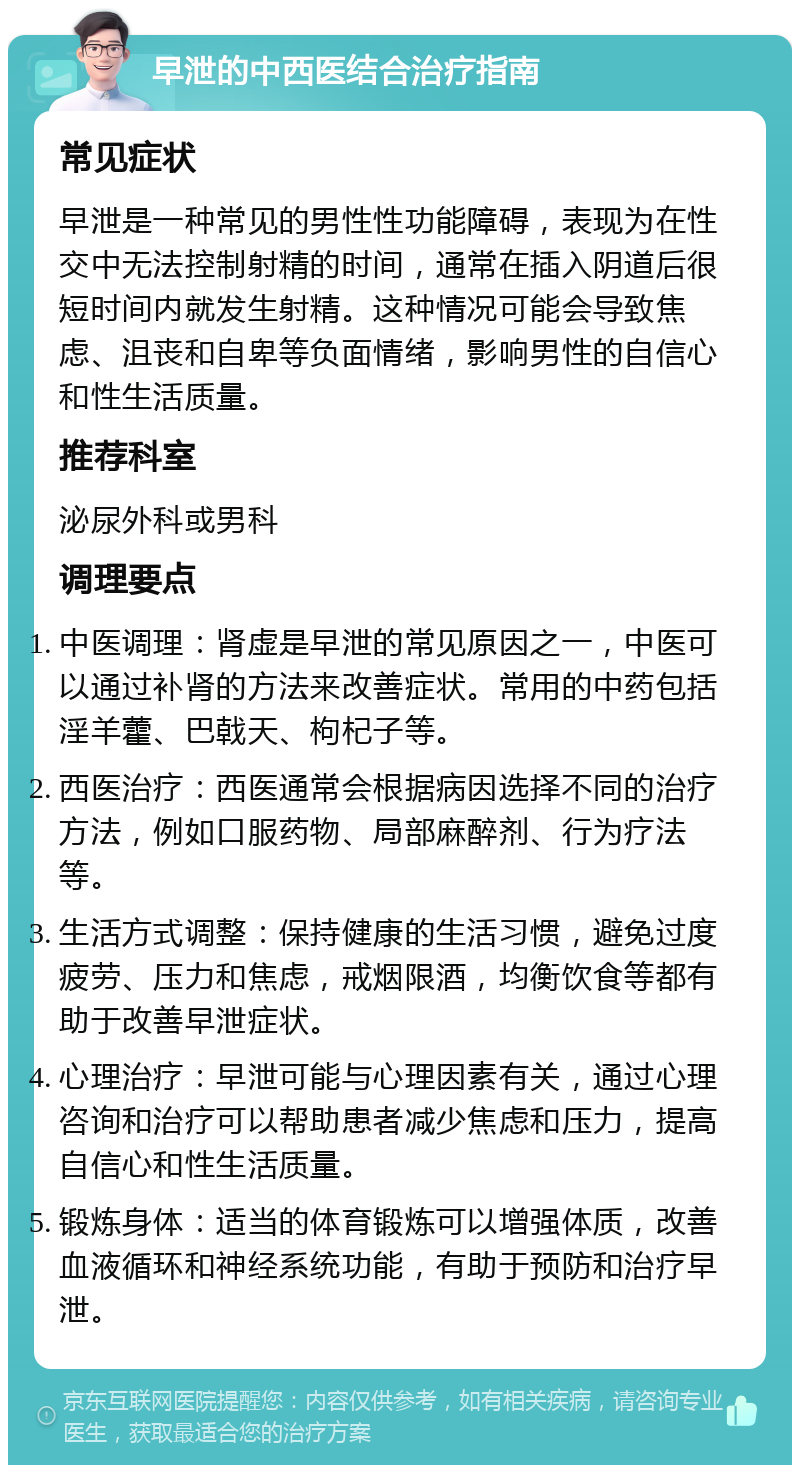 早泄的中西医结合治疗指南 常见症状 早泄是一种常见的男性性功能障碍，表现为在性交中无法控制射精的时间，通常在插入阴道后很短时间内就发生射精。这种情况可能会导致焦虑、沮丧和自卑等负面情绪，影响男性的自信心和性生活质量。 推荐科室 泌尿外科或男科 调理要点 中医调理：肾虚是早泄的常见原因之一，中医可以通过补肾的方法来改善症状。常用的中药包括淫羊藿、巴戟天、枸杞子等。 西医治疗：西医通常会根据病因选择不同的治疗方法，例如口服药物、局部麻醉剂、行为疗法等。 生活方式调整：保持健康的生活习惯，避免过度疲劳、压力和焦虑，戒烟限酒，均衡饮食等都有助于改善早泄症状。 心理治疗：早泄可能与心理因素有关，通过心理咨询和治疗可以帮助患者减少焦虑和压力，提高自信心和性生活质量。 锻炼身体：适当的体育锻炼可以增强体质，改善血液循环和神经系统功能，有助于预防和治疗早泄。