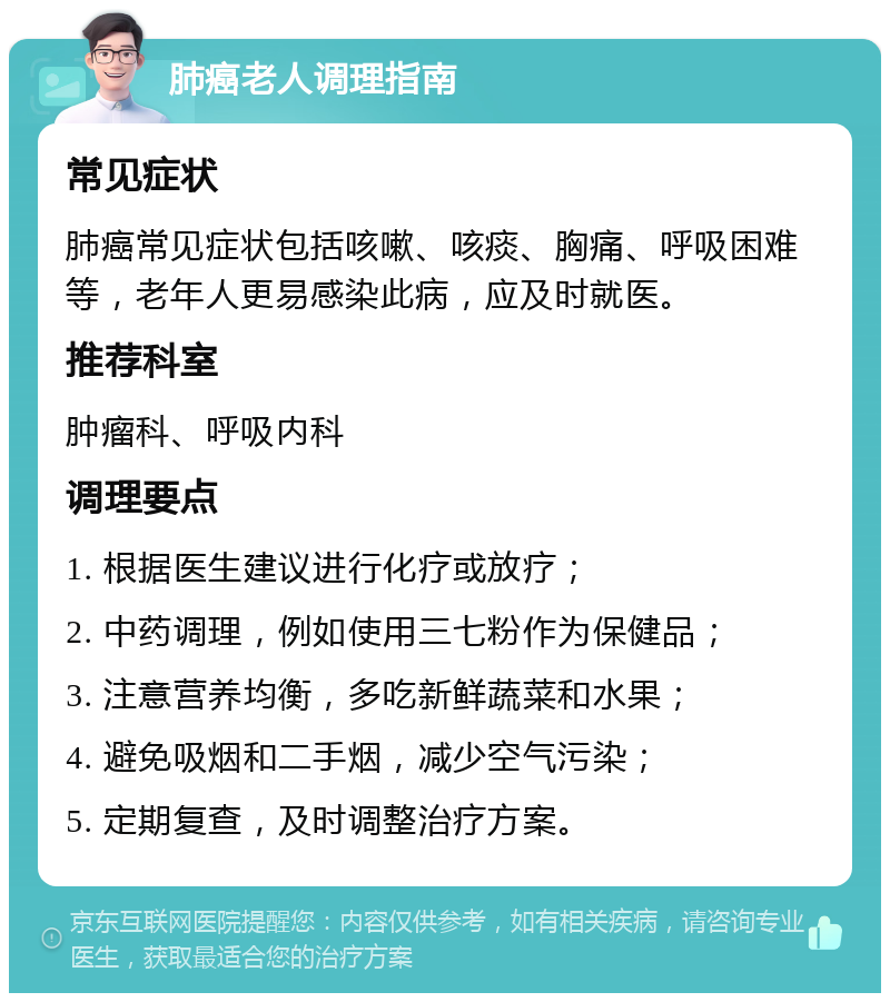 肺癌老人调理指南 常见症状 肺癌常见症状包括咳嗽、咳痰、胸痛、呼吸困难等，老年人更易感染此病，应及时就医。 推荐科室 肿瘤科、呼吸内科 调理要点 1. 根据医生建议进行化疗或放疗； 2. 中药调理，例如使用三七粉作为保健品； 3. 注意营养均衡，多吃新鲜蔬菜和水果； 4. 避免吸烟和二手烟，减少空气污染； 5. 定期复查，及时调整治疗方案。