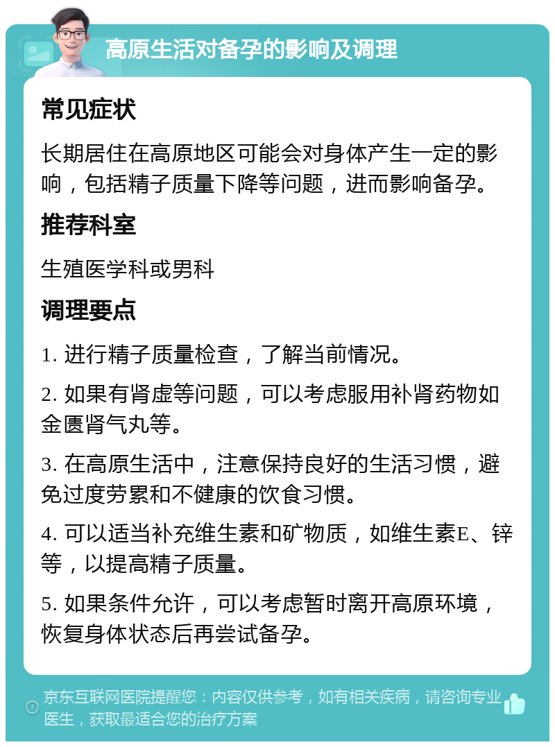 高原生活对备孕的影响及调理 常见症状 长期居住在高原地区可能会对身体产生一定的影响，包括精子质量下降等问题，进而影响备孕。 推荐科室 生殖医学科或男科 调理要点 1. 进行精子质量检查，了解当前情况。 2. 如果有肾虚等问题，可以考虑服用补肾药物如金匮肾气丸等。 3. 在高原生活中，注意保持良好的生活习惯，避免过度劳累和不健康的饮食习惯。 4. 可以适当补充维生素和矿物质，如维生素E、锌等，以提高精子质量。 5. 如果条件允许，可以考虑暂时离开高原环境，恢复身体状态后再尝试备孕。