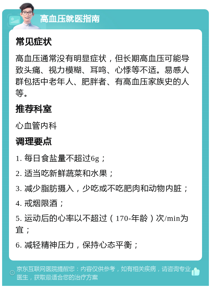 高血压就医指南 常见症状 高血压通常没有明显症状，但长期高血压可能导致头痛、视力模糊、耳鸣、心悸等不适。易感人群包括中老年人、肥胖者、有高血压家族史的人等。 推荐科室 心血管内科 调理要点 1. 每日食盐量不超过6g； 2. 适当吃新鲜蔬菜和水果； 3. 减少脂肪摄入，少吃或不吃肥肉和动物内脏； 4. 戒烟限酒； 5. 运动后的心率以不超过（170-年龄）次/min为宜； 6. 减轻精神压力，保持心态平衡；