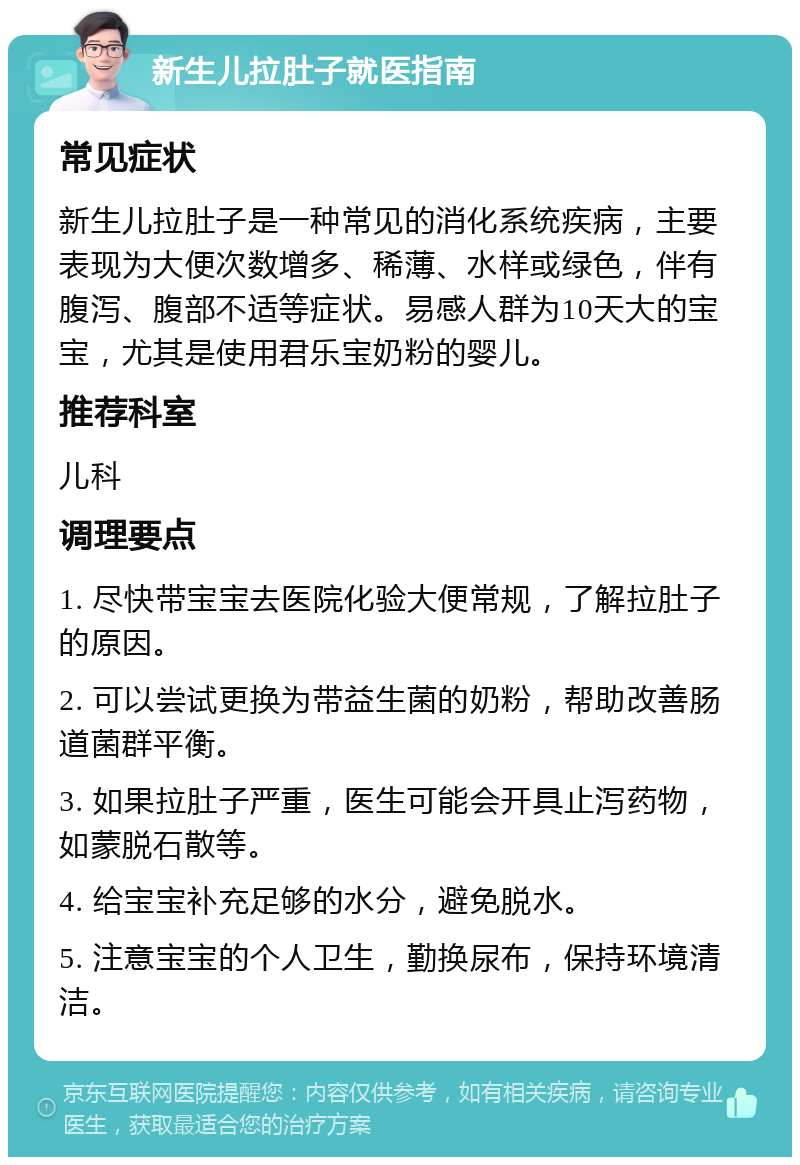 新生儿拉肚子就医指南 常见症状 新生儿拉肚子是一种常见的消化系统疾病，主要表现为大便次数增多、稀薄、水样或绿色，伴有腹泻、腹部不适等症状。易感人群为10天大的宝宝，尤其是使用君乐宝奶粉的婴儿。 推荐科室 儿科 调理要点 1. 尽快带宝宝去医院化验大便常规，了解拉肚子的原因。 2. 可以尝试更换为带益生菌的奶粉，帮助改善肠道菌群平衡。 3. 如果拉肚子严重，医生可能会开具止泻药物，如蒙脱石散等。 4. 给宝宝补充足够的水分，避免脱水。 5. 注意宝宝的个人卫生，勤换尿布，保持环境清洁。