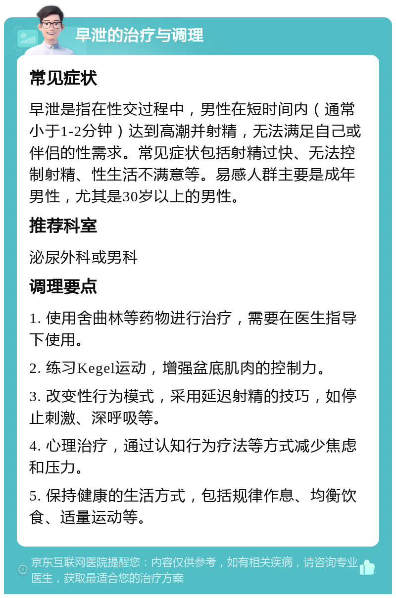 早泄的治疗与调理 常见症状 早泄是指在性交过程中，男性在短时间内（通常小于1-2分钟）达到高潮并射精，无法满足自己或伴侣的性需求。常见症状包括射精过快、无法控制射精、性生活不满意等。易感人群主要是成年男性，尤其是30岁以上的男性。 推荐科室 泌尿外科或男科 调理要点 1. 使用舍曲林等药物进行治疗，需要在医生指导下使用。 2. 练习Kegel运动，增强盆底肌肉的控制力。 3. 改变性行为模式，采用延迟射精的技巧，如停止刺激、深呼吸等。 4. 心理治疗，通过认知行为疗法等方式减少焦虑和压力。 5. 保持健康的生活方式，包括规律作息、均衡饮食、适量运动等。