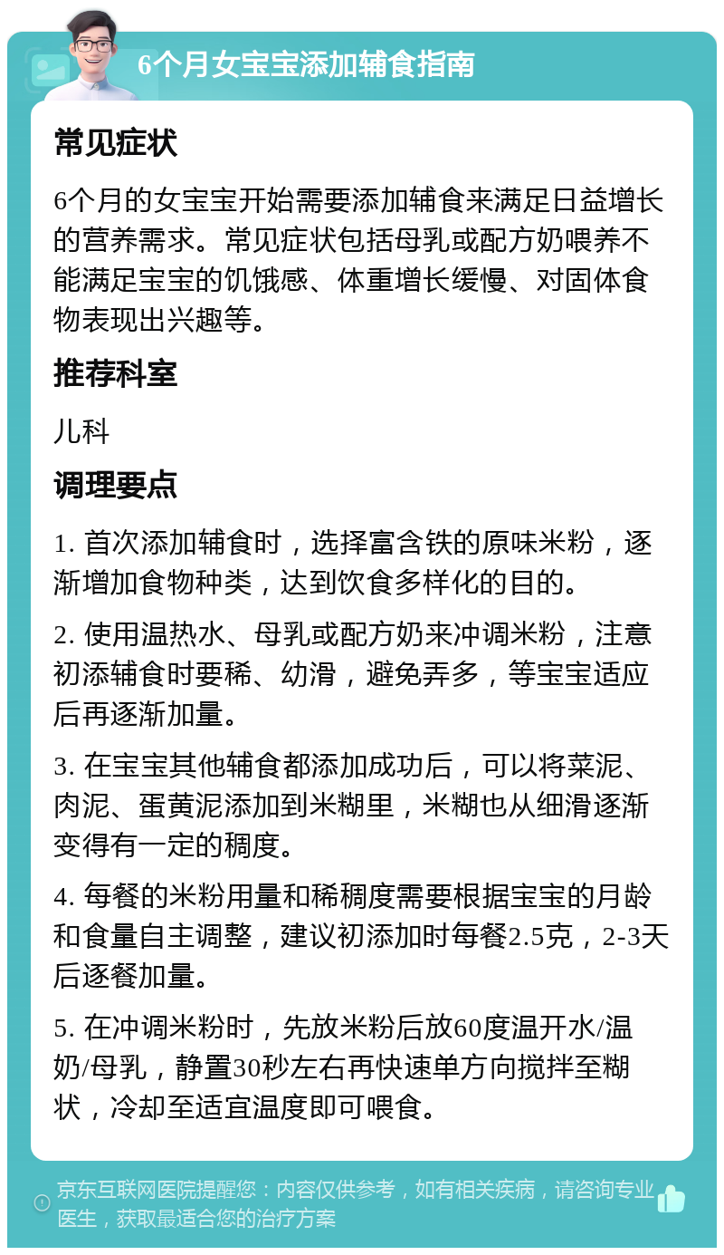 6个月女宝宝添加辅食指南 常见症状 6个月的女宝宝开始需要添加辅食来满足日益增长的营养需求。常见症状包括母乳或配方奶喂养不能满足宝宝的饥饿感、体重增长缓慢、对固体食物表现出兴趣等。 推荐科室 儿科 调理要点 1. 首次添加辅食时，选择富含铁的原味米粉，逐渐增加食物种类，达到饮食多样化的目的。 2. 使用温热水、母乳或配方奶来冲调米粉，注意初添辅食时要稀、幼滑，避免弄多，等宝宝适应后再逐渐加量。 3. 在宝宝其他辅食都添加成功后，可以将菜泥、肉泥、蛋黄泥添加到米糊里，米糊也从细滑逐渐变得有一定的稠度。 4. 每餐的米粉用量和稀稠度需要根据宝宝的月龄和食量自主调整，建议初添加时每餐2.5克，2-3天后逐餐加量。 5. 在冲调米粉时，先放米粉后放60度温开水/温奶/母乳，静置30秒左右再快速单方向搅拌至糊状，冷却至适宜温度即可喂食。