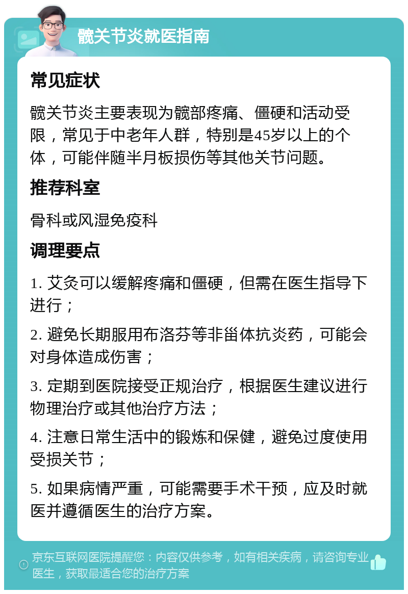 髋关节炎就医指南 常见症状 髋关节炎主要表现为髋部疼痛、僵硬和活动受限，常见于中老年人群，特别是45岁以上的个体，可能伴随半月板损伤等其他关节问题。 推荐科室 骨科或风湿免疫科 调理要点 1. 艾灸可以缓解疼痛和僵硬，但需在医生指导下进行； 2. 避免长期服用布洛芬等非甾体抗炎药，可能会对身体造成伤害； 3. 定期到医院接受正规治疗，根据医生建议进行物理治疗或其他治疗方法； 4. 注意日常生活中的锻炼和保健，避免过度使用受损关节； 5. 如果病情严重，可能需要手术干预，应及时就医并遵循医生的治疗方案。