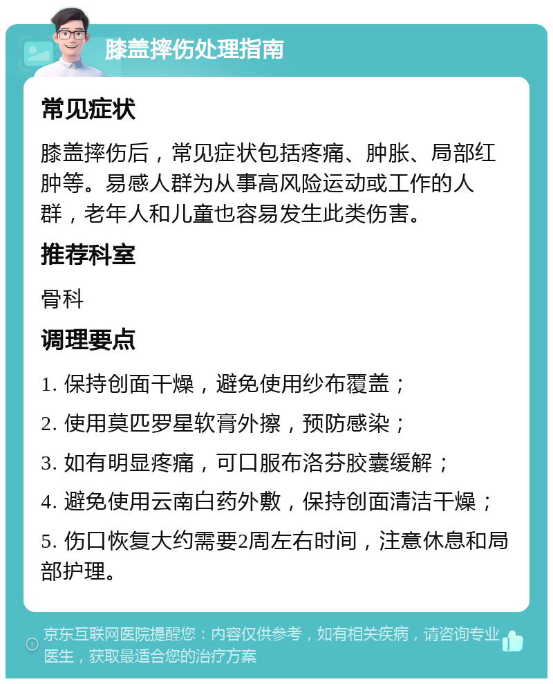 膝盖摔伤处理指南 常见症状 膝盖摔伤后，常见症状包括疼痛、肿胀、局部红肿等。易感人群为从事高风险运动或工作的人群，老年人和儿童也容易发生此类伤害。 推荐科室 骨科 调理要点 1. 保持创面干燥，避免使用纱布覆盖； 2. 使用莫匹罗星软膏外擦，预防感染； 3. 如有明显疼痛，可口服布洛芬胶囊缓解； 4. 避免使用云南白药外敷，保持创面清洁干燥； 5. 伤口恢复大约需要2周左右时间，注意休息和局部护理。