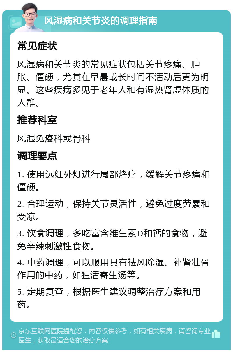 风湿病和关节炎的调理指南 常见症状 风湿病和关节炎的常见症状包括关节疼痛、肿胀、僵硬，尤其在早晨或长时间不活动后更为明显。这些疾病多见于老年人和有湿热肾虚体质的人群。 推荐科室 风湿免疫科或骨科 调理要点 1. 使用远红外灯进行局部烤疗，缓解关节疼痛和僵硬。 2. 合理运动，保持关节灵活性，避免过度劳累和受凉。 3. 饮食调理，多吃富含维生素D和钙的食物，避免辛辣刺激性食物。 4. 中药调理，可以服用具有祛风除湿、补肾壮骨作用的中药，如独活寄生汤等。 5. 定期复查，根据医生建议调整治疗方案和用药。