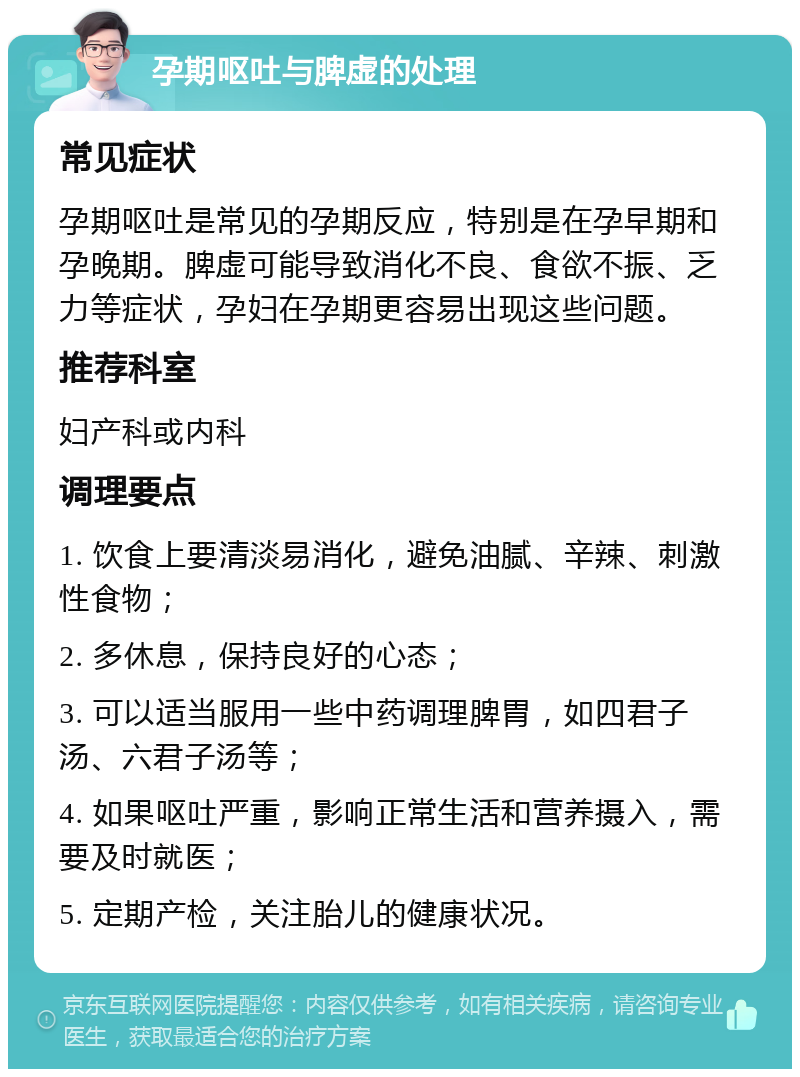 孕期呕吐与脾虚的处理 常见症状 孕期呕吐是常见的孕期反应，特别是在孕早期和孕晚期。脾虚可能导致消化不良、食欲不振、乏力等症状，孕妇在孕期更容易出现这些问题。 推荐科室 妇产科或内科 调理要点 1. 饮食上要清淡易消化，避免油腻、辛辣、刺激性食物； 2. 多休息，保持良好的心态； 3. 可以适当服用一些中药调理脾胃，如四君子汤、六君子汤等； 4. 如果呕吐严重，影响正常生活和营养摄入，需要及时就医； 5. 定期产检，关注胎儿的健康状况。