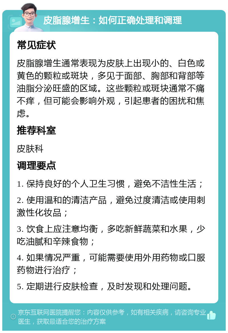 皮脂腺增生：如何正确处理和调理 常见症状 皮脂腺增生通常表现为皮肤上出现小的、白色或黄色的颗粒或斑块，多见于面部、胸部和背部等油脂分泌旺盛的区域。这些颗粒或斑块通常不痛不痒，但可能会影响外观，引起患者的困扰和焦虑。 推荐科室 皮肤科 调理要点 1. 保持良好的个人卫生习惯，避免不洁性生活； 2. 使用温和的清洁产品，避免过度清洁或使用刺激性化妆品； 3. 饮食上应注意均衡，多吃新鲜蔬菜和水果，少吃油腻和辛辣食物； 4. 如果情况严重，可能需要使用外用药物或口服药物进行治疗； 5. 定期进行皮肤检查，及时发现和处理问题。