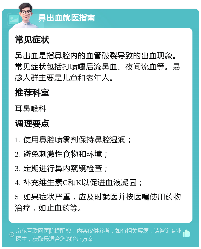 鼻出血就医指南 常见症状 鼻出血是指鼻腔内的血管破裂导致的出血现象。常见症状包括打喷嚏后流鼻血、夜间流血等。易感人群主要是儿童和老年人。 推荐科室 耳鼻喉科 调理要点 1. 使用鼻腔喷雾剂保持鼻腔湿润； 2. 避免刺激性食物和环境； 3. 定期进行鼻内窥镜检查； 4. 补充维生素C和K以促进血液凝固； 5. 如果症状严重，应及时就医并按医嘱使用药物治疗，如止血药等。