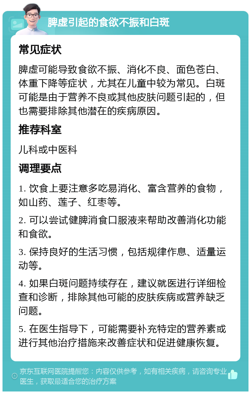 脾虚引起的食欲不振和白斑 常见症状 脾虚可能导致食欲不振、消化不良、面色苍白、体重下降等症状，尤其在儿童中较为常见。白斑可能是由于营养不良或其他皮肤问题引起的，但也需要排除其他潜在的疾病原因。 推荐科室 儿科或中医科 调理要点 1. 饮食上要注意多吃易消化、富含营养的食物，如山药、莲子、红枣等。 2. 可以尝试健脾消食口服液来帮助改善消化功能和食欲。 3. 保持良好的生活习惯，包括规律作息、适量运动等。 4. 如果白斑问题持续存在，建议就医进行详细检查和诊断，排除其他可能的皮肤疾病或营养缺乏问题。 5. 在医生指导下，可能需要补充特定的营养素或进行其他治疗措施来改善症状和促进健康恢复。