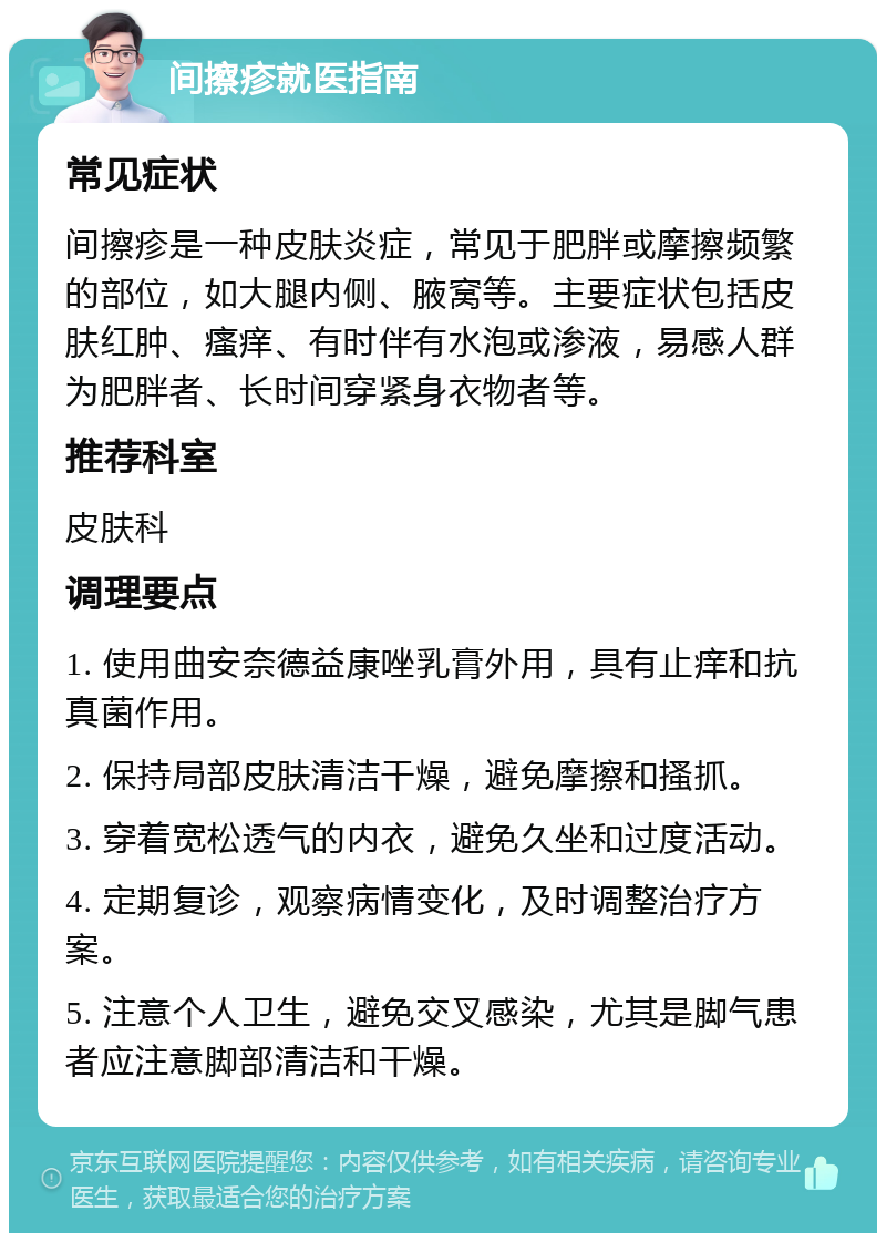 间擦疹就医指南 常见症状 间擦疹是一种皮肤炎症，常见于肥胖或摩擦频繁的部位，如大腿内侧、腋窝等。主要症状包括皮肤红肿、瘙痒、有时伴有水泡或渗液，易感人群为肥胖者、长时间穿紧身衣物者等。 推荐科室 皮肤科 调理要点 1. 使用曲安奈德益康唑乳膏外用，具有止痒和抗真菌作用。 2. 保持局部皮肤清洁干燥，避免摩擦和搔抓。 3. 穿着宽松透气的内衣，避免久坐和过度活动。 4. 定期复诊，观察病情变化，及时调整治疗方案。 5. 注意个人卫生，避免交叉感染，尤其是脚气患者应注意脚部清洁和干燥。