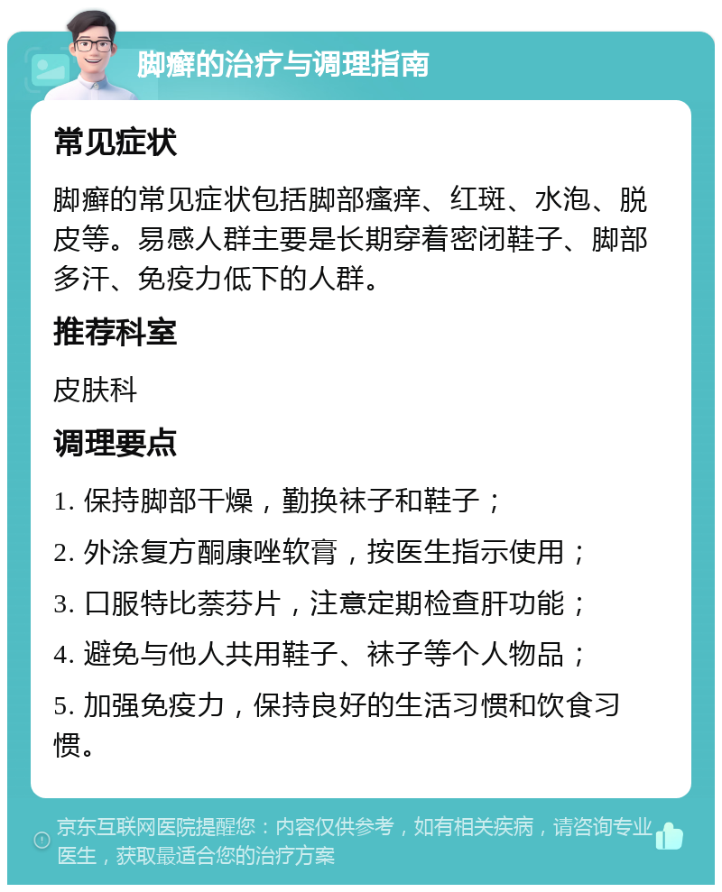 脚癣的治疗与调理指南 常见症状 脚癣的常见症状包括脚部瘙痒、红斑、水泡、脱皮等。易感人群主要是长期穿着密闭鞋子、脚部多汗、免疫力低下的人群。 推荐科室 皮肤科 调理要点 1. 保持脚部干燥，勤换袜子和鞋子； 2. 外涂复方酮康唑软膏，按医生指示使用； 3. 口服特比萘芬片，注意定期检查肝功能； 4. 避免与他人共用鞋子、袜子等个人物品； 5. 加强免疫力，保持良好的生活习惯和饮食习惯。