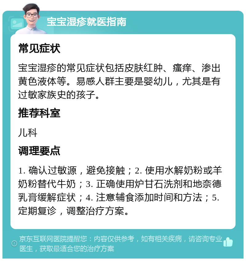 宝宝湿疹就医指南 常见症状 宝宝湿疹的常见症状包括皮肤红肿、瘙痒、渗出黄色液体等。易感人群主要是婴幼儿，尤其是有过敏家族史的孩子。 推荐科室 儿科 调理要点 1. 确认过敏源，避免接触；2. 使用水解奶粉或羊奶粉替代牛奶；3. 正确使用炉甘石洗剂和地奈德乳膏缓解症状；4. 注意辅食添加时间和方法；5. 定期复诊，调整治疗方案。