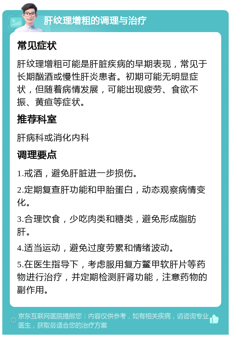 肝纹理增粗的调理与治疗 常见症状 肝纹理增粗可能是肝脏疾病的早期表现，常见于长期酗酒或慢性肝炎患者。初期可能无明显症状，但随着病情发展，可能出现疲劳、食欲不振、黄疸等症状。 推荐科室 肝病科或消化内科 调理要点 1.戒酒，避免肝脏进一步损伤。 2.定期复查肝功能和甲胎蛋白，动态观察病情变化。 3.合理饮食，少吃肉类和糖类，避免形成脂肪肝。 4.适当运动，避免过度劳累和情绪波动。 5.在医生指导下，考虑服用复方鳖甲软肝片等药物进行治疗，并定期检测肝肾功能，注意药物的副作用。