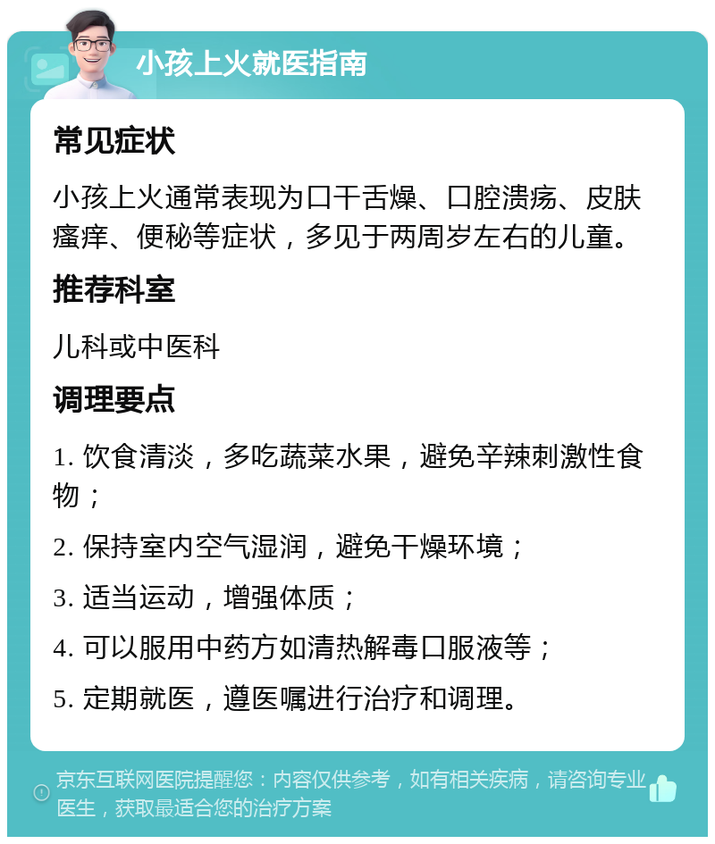 小孩上火就医指南 常见症状 小孩上火通常表现为口干舌燥、口腔溃疡、皮肤瘙痒、便秘等症状，多见于两周岁左右的儿童。 推荐科室 儿科或中医科 调理要点 1. 饮食清淡，多吃蔬菜水果，避免辛辣刺激性食物； 2. 保持室内空气湿润，避免干燥环境； 3. 适当运动，增强体质； 4. 可以服用中药方如清热解毒口服液等； 5. 定期就医，遵医嘱进行治疗和调理。