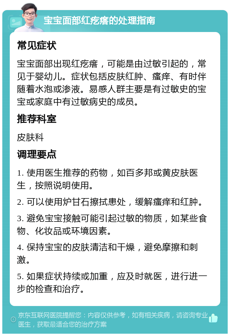 宝宝面部红疙瘩的处理指南 常见症状 宝宝面部出现红疙瘩，可能是由过敏引起的，常见于婴幼儿。症状包括皮肤红肿、瘙痒、有时伴随着水泡或渗液。易感人群主要是有过敏史的宝宝或家庭中有过敏病史的成员。 推荐科室 皮肤科 调理要点 1. 使用医生推荐的药物，如百多邦或黄皮肤医生，按照说明使用。 2. 可以使用炉甘石擦拭患处，缓解瘙痒和红肿。 3. 避免宝宝接触可能引起过敏的物质，如某些食物、化妆品或环境因素。 4. 保持宝宝的皮肤清洁和干燥，避免摩擦和刺激。 5. 如果症状持续或加重，应及时就医，进行进一步的检查和治疗。