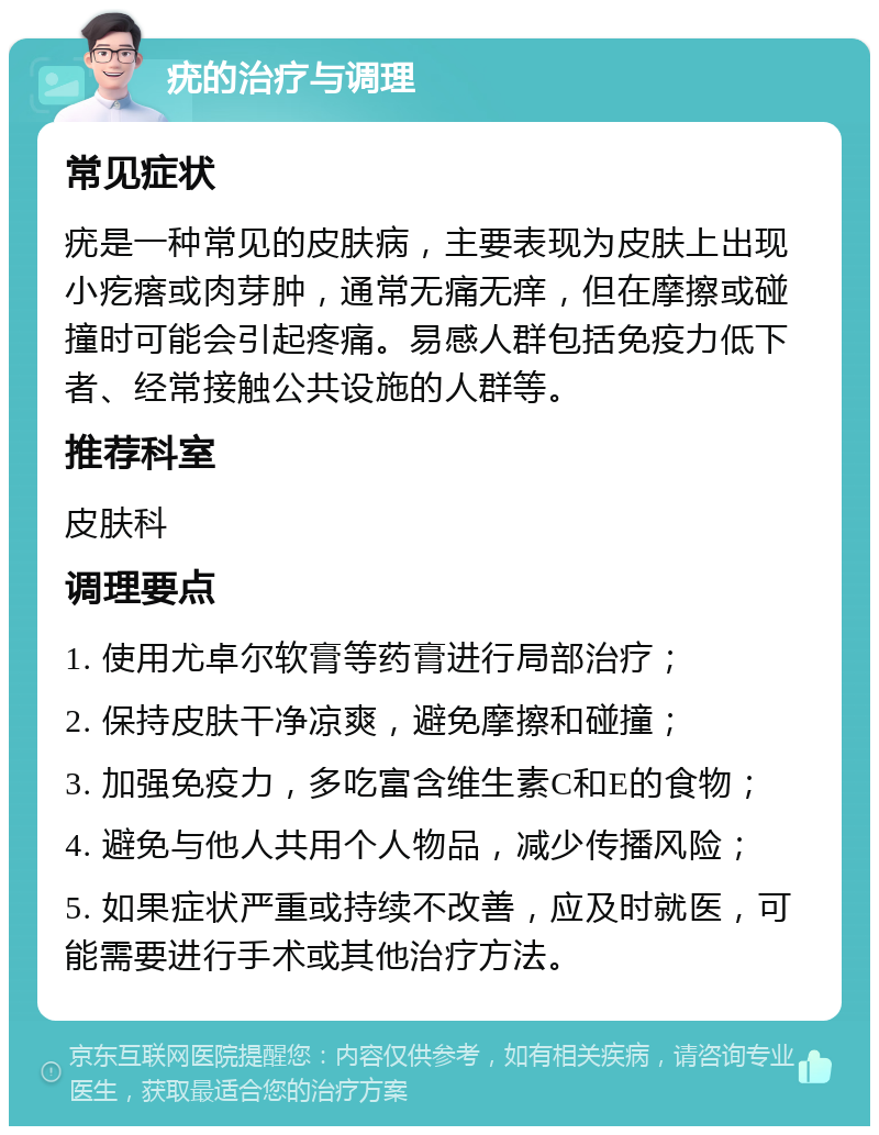 疣的治疗与调理 常见症状 疣是一种常见的皮肤病，主要表现为皮肤上出现小疙瘩或肉芽肿，通常无痛无痒，但在摩擦或碰撞时可能会引起疼痛。易感人群包括免疫力低下者、经常接触公共设施的人群等。 推荐科室 皮肤科 调理要点 1. 使用尤卓尔软膏等药膏进行局部治疗； 2. 保持皮肤干净凉爽，避免摩擦和碰撞； 3. 加强免疫力，多吃富含维生素C和E的食物； 4. 避免与他人共用个人物品，减少传播风险； 5. 如果症状严重或持续不改善，应及时就医，可能需要进行手术或其他治疗方法。