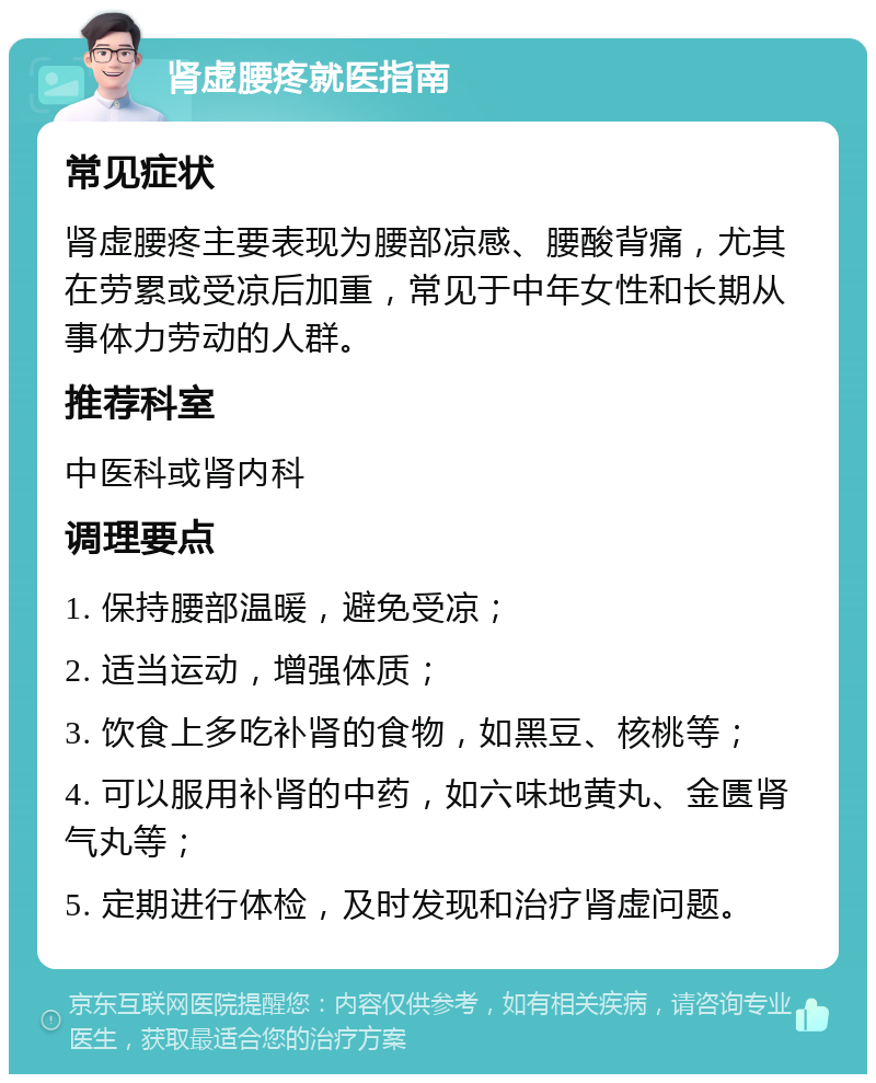 肾虚腰疼就医指南 常见症状 肾虚腰疼主要表现为腰部凉感、腰酸背痛，尤其在劳累或受凉后加重，常见于中年女性和长期从事体力劳动的人群。 推荐科室 中医科或肾内科 调理要点 1. 保持腰部温暖，避免受凉； 2. 适当运动，增强体质； 3. 饮食上多吃补肾的食物，如黑豆、核桃等； 4. 可以服用补肾的中药，如六味地黄丸、金匮肾气丸等； 5. 定期进行体检，及时发现和治疗肾虚问题。