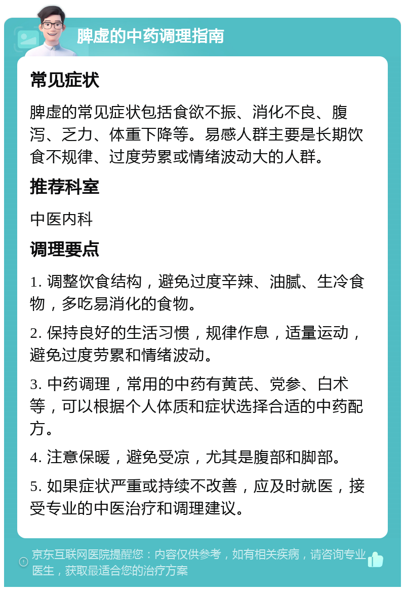 脾虚的中药调理指南 常见症状 脾虚的常见症状包括食欲不振、消化不良、腹泻、乏力、体重下降等。易感人群主要是长期饮食不规律、过度劳累或情绪波动大的人群。 推荐科室 中医内科 调理要点 1. 调整饮食结构，避免过度辛辣、油腻、生冷食物，多吃易消化的食物。 2. 保持良好的生活习惯，规律作息，适量运动，避免过度劳累和情绪波动。 3. 中药调理，常用的中药有黄芪、党参、白术等，可以根据个人体质和症状选择合适的中药配方。 4. 注意保暖，避免受凉，尤其是腹部和脚部。 5. 如果症状严重或持续不改善，应及时就医，接受专业的中医治疗和调理建议。