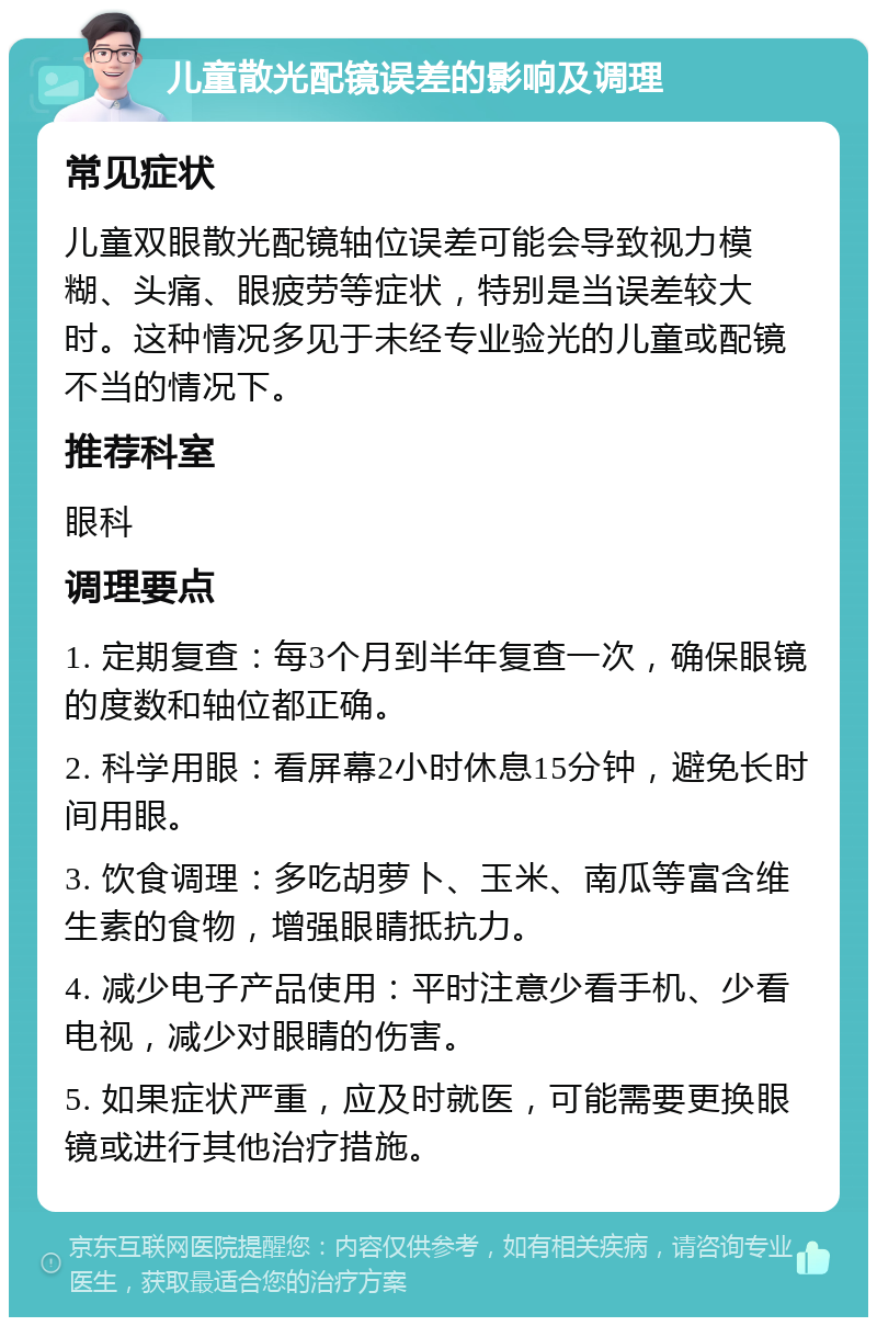 儿童散光配镜误差的影响及调理 常见症状 儿童双眼散光配镜轴位误差可能会导致视力模糊、头痛、眼疲劳等症状，特别是当误差较大时。这种情况多见于未经专业验光的儿童或配镜不当的情况下。 推荐科室 眼科 调理要点 1. 定期复查：每3个月到半年复查一次，确保眼镜的度数和轴位都正确。 2. 科学用眼：看屏幕2小时休息15分钟，避免长时间用眼。 3. 饮食调理：多吃胡萝卜、玉米、南瓜等富含维生素的食物，增强眼睛抵抗力。 4. 减少电子产品使用：平时注意少看手机、少看电视，减少对眼睛的伤害。 5. 如果症状严重，应及时就医，可能需要更换眼镜或进行其他治疗措施。